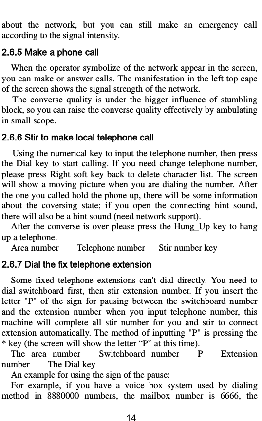        14 about  the  network,  but  you  can  still  make  an  emergency  call according to the signal intensity. 2.6.5 Make a phone call When the operator symbolize of the network appear in the screen, you can make or answer calls. The manifestation in the left top cape of the screen shows the signal strength of the network. The  converse  quality  is  under  the  bigger  influence  of  stumbling block, so you can raise the converse quality effectively by ambulating in small scope. 2.6.6 Stir to make local telephone call Using the numerical key to input the telephone number, then press the  Dial  key  to  start  calling. If  you  need  change telephone  number, please  press  Right  soft  key  back  to  delete  character  list. The  screen will show  a moving picture when  you are dialing the number.  After the one you called hold the phone up, there will be some information about  the  coversing  state;  if  you  open  the  connecting  hint  sound, there will also be a hint sound (need network support).   After the  converse is  over please press the Hung_Up key to hang up a telephone.   Area number        Telephone number      Stir number key 2.6.7 Dial the fix telephone extension Some  fixed  telephone  extensions  can&apos;t  dial  directly.  You  need  to dial  switchboard  first,  then  stir  extension  number.  If  you  insert  the letter  &quot;P&quot;  of  the  sign  for  pausing  between  the  switchboard  number and  the  extension  number  when  you  input  telephone  number,  this machine  will  complete  all  stir  number  for  you  and  stir  to  connect extension automatically. The method of inputting &quot;P&quot; is pressing the * key (the screen will show the letter “P” at this time).   The  area  number    Switchboard  number    P    Extension number     The Dial key   An example for using the sign of the pause:   For  example,  if  you  have  a  voice  box  system  used  by  dialing method  in  8880000  numbers,  the  mailbox  number  is  6666,  the 