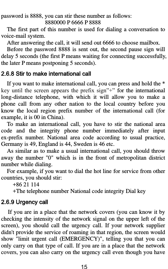        15 password is 8888, you can stir these number as follows: 8880000 P 6666 P 8888 The first  part of this  number is used  for dialing a conversation to voice-mail system. After answering the call, it will send out 6666 to choose mailbox.   Before  the  password 8888  is  sent  out,  the  second  pause  sign  will delay 5 seconds (the first P means waiting for connecting successfully, the later P means postponing 5 seconds). 2.6.8 Stir to make international call If you want to make international call, you can press and hold the * key  until  the  screen  appears  the  prefix  sign”+”  for the  international long-distance  telephone,  with  which  it  will  allow  you  to  make  a phone  call  from  any  other  nation  to  the  local  country  before  you know  the  local  region  prefix  number  of  the  international  call  (for example, it is 00 in China).   To  make  an  international  call,  you  have  to  stir  the  national  area code  and  the  integrity  phone  number  immediately  after  input ex-prefix  number.  National  area  code  according  to  usual  practice, Germany is 49, England is 44, Sweden is 46 etc.   As similar as to make a usual international call, you should throw away  the  number  &quot;0&quot;  which  is  in  the  front  of  metropolitan  district number while dialing.   For example, if you want to dial the hot line for service from other countries, you should stir:       +86 21 114     +The telephone number National code integrity Dial key 2.6.9 Urgency call If you are in a place that the network covers (you can know it by checking the intensity of the network signal  on the  upper left  of the screen),  you  should  call  the  urgency  call.  If  your  network  supplier didn&apos;t provide the service of roaming in that region, the screen would show  &quot;limit  urgent  call  (EMERGENCY)&quot;,  telling  you  that  you  can only carry on that type of call. If you are in a place that the network covers, you can also carry on the urgency call even though you have 