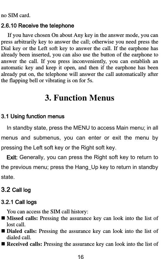        16 no SIM card. 2.6.10 Receive the telephone If you have chosen On about Any key in the answer mode, you can press arbitrarily key to answer the call; otherwise you need press the Dial key or the Left  soft key to answer the call. If the earphone has already been inserted, you can also use the button of the earphone to answer  the  call.  If  you  press  inconveniently,  you  can  establish  an automatic  key  and  keep  it  open,  and  then  if  the  earphone  has  been already put on, the telephone will answer the call automatically after the flapping bell or vibrating is on for 5s. 3. Function Menus 3.1 Using function menus In standby state, press the MENU to access Main menu; in all menus  and  submenus,  you  can  enter  or  exit  the  menu  by pressing the Left soft key or the Right soft key. Exit: Generally, you can press the Right soft key to return to the previous menu; press the Hang_Up key to return in standby state.   3.2 Call log 3.2.1 Call logs   You can access the SIM call history:  Missed calls: Pressing the  assurance key can  look into  the list of lost call.  Dialed calls:  Pressing the  assurance  key  can  look into  the  list  of dialed call.  Received calls: Pressing the assurance key can look into the list of 