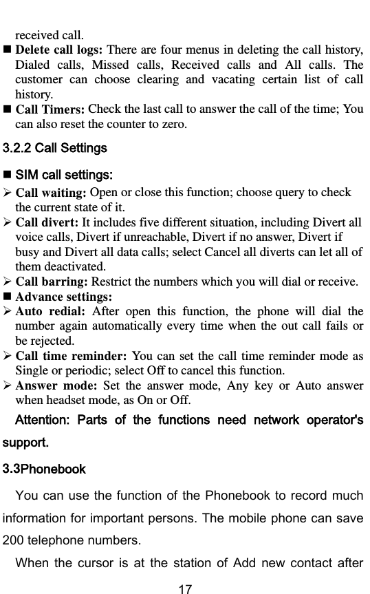        17 received call.  Delete call logs: There are four menus in deleting the call history, Dialed  calls,  Missed  calls,  Received  calls  and  All calls.  The customer  can  choose  clearing  and  vacating  certain  list  of  call history.    Call Timers: Check the last call to answer the call of the time; You can also reset the counter to zero. 3.2.2 Call Settings  SIM call settings:  Call waiting: Open or close this function; choose query to check the current state of it.  Call divert: It includes five different situation, including Divert all voice calls, Divert if unreachable, Divert if no answer, Divert if busy and Divert all data calls; select Cancel all diverts can let all of them deactivated.  Call barring: Restrict the numbers which you will dial or receive.  Advance settings:  Auto  redial:  After  open  this  function,  the  phone  will  dial  the number  again  automatically  every  time  when  the  out call  fails or be rejected.  Call time reminder: You can set the  call time reminder mode as Single or periodic; select Off to cancel this function.  Answer  mode:  Set  the  answer  mode,  Any  key  or  Auto  answer when headset mode, as On or Off. Attention:  Parts  of  the  functions  need  network  operator&apos;s support. 3.3Phonebook You can use the function of the Phonebook to record much information for important persons. The mobile phone can save 200 telephone numbers.   When  the  cursor  is  at  the  station  of  Add  new  contact  after 