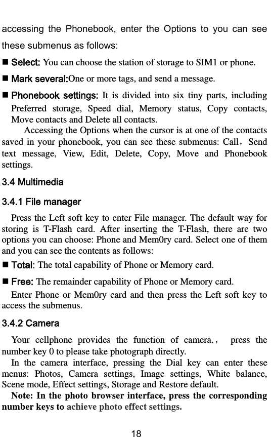        18 accessing  the  Phonebook,  enter  the  Options  to  you  can  see these submenus as follows:  Select: You can choose the station of storage to SIM1 or phone.  Mark several:One or more tags, and send a message.  Phonebook settings:  It  is  divided  into  six  tiny  parts,  including Preferred  storage,  Speed  dial,  Memory  status,  Copy  contacts, Move contacts and Delete all contacts. Accessing the Options when the cursor is at one of the contacts saved  in your  phonebook, you  can  see  these  submenus:  Call，Send text  message,  View,  Edit,  Delete,  Copy,  Move  and  Phonebook settings. 3.4 Multimedia 3.4.1 File manager Press the Left soft key to enter File manager. The default way for storing  is  T-Flash  card.  After  inserting  the  T-Flash,  there  are  two options you can choose: Phone and Mem0ry card. Select one of them and you can see the contents as follows:  Total: The total capability of Phone or Memory card.  Free: The remainder capability of Phone or Memory card. Enter  Phone  or Mem0ry  card and  then  press the  Left  soft  key  to access the submenus. 3.4.2 Camera Your  cellphone  provides  the  function  of  camera.，  press  the number key 0 to please take photograph directly. In  the  camera  interface,  pressing  the  Dial  key  can  enter  these menus:  Photos,  Camera  settings,  Image  settings,  White  balance, Scene mode, Effect settings, Storage and Restore default. Note: In  the  photo browser interface, press the  corresponding number keys to achieve photo effect settings. 