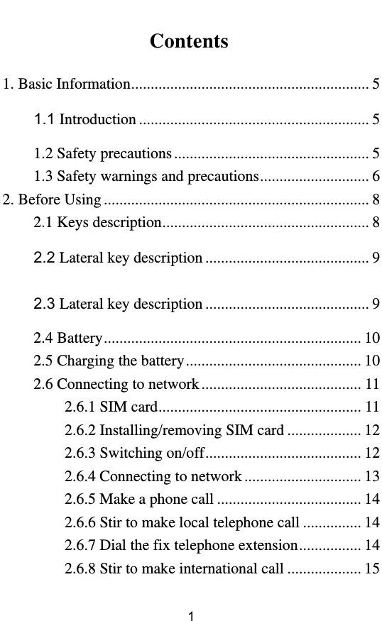         1 Contents  1. Basic Information ............................................................. 5 1.1 Introduction ........................................................... 5 1.2 Safety precautions .................................................. 5 1.3 Safety warnings and precautions ............................ 6 2. Before Using .................................................................... 8 2.1 Keys description ..................................................... 8 2.2 Lateral key description .......................................... 9 2.3 Lateral key description .......................................... 9 2.4 Battery .................................................................. 10 2.5 Charging the battery ............................................. 10 2.6 Connecting to network ......................................... 11 2.6.1 SIM card .................................................... 11 2.6.2 Installing/removing SIM card ................... 12 2.6.3 Switching on/off ........................................ 12 2.6.4 Connecting to network .............................. 13 2.6.5 Make a phone call ..................................... 14 2.6.6 Stir to make local telephone call ............... 14 2.6.7 Dial the fix telephone extension ................ 14 2.6.8 Stir to make international call ................... 15 