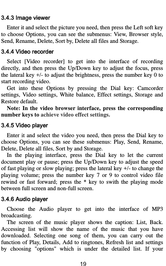        19 3.4.3 Image viewer Enter it and select the picture you need, then press the Left soft key to choose Options, you  can  see the submenus: View,  Browser style, Send, Rename, Delete, Sort by, Delete all files and Storage. 3.4.4 Video recorder Select  [Video  recorder]  to  get  into  the  interface  of  recording directly,  and  then  press the  Up/Down  key  to  adjust the  focus,  press the lateral key +/- to adjust the brightness, press the number key 0 to start recording video. Get  into  these  Options  by  pressing  the  Dial  key:  Camcorder settings,  Video  settings,  White  balance,  Effect  settings,  Storage and Restore default. Note:  In  the  video browser interface,  press  the  corresponding number keys to achieve video effect settings. 3.4.5 Video player Enter it  and select the  video you need,  then  press the  Dial key to choose  Options,  you  can  see  these  submenus:  Play,  Send,  Rename, Delete, Delete all files, Sort by and Storage.   In  the  playing  interface,  press  the  Dial  key  to  let  the  current document play or pause; press the Up/Down key to adjust the speed of fast playing or slow playing; press the lateral key +/- to change the playing  volume;  press  the  number  key  7  or  9  to  control  video  file rewind  or  fast  forward; press  the  *  key  to  swith  the  playing  mode between full screen and non-full screen. 3.4.6 Audio player Choose  the  Audio  player  to  get  into  the  interface  of  MP3 broadcasting.   The  screen  of  the  music  player  shows  the  caption:  List,  Back. Accessing  list  will  show  the  name  of  the  music  that  you  have downloaded.  Selecting  one  song  of  them,  you  can  carry  out  the function of  Play, Details, Add  to ringtones,  Refresh list and settings by  choosing  &quot;options&quot;  which  is  under  the  detailed  list.  If  your 