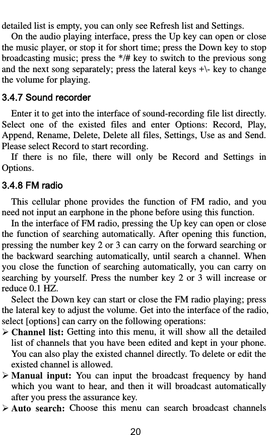        20 detailed list is empty, you can only see Refresh list and Settings. On the audio playing interface, press the Up key can open or close the music player, or stop it for short time; press the Down key to stop broadcasting music; press the */# key to switch to the previous song and the next song separately; press the lateral keys +\- key to change the volume for playing. 3.4.7 Sound recorder Enter it to get into the interface of sound-recording file list directly. Select  one  of  the  existed  files  and  enter  Options:  Record,  Play, Append, Rename, Delete, Delete all files, Settings, Use as and Send. Please select Record to start recording.   If  there  is  no  file,  there  will  only  be  Record  and  Settings  in Options. 3.4.8 FM radio This  cellular  phone  provides  the  function  of  FM  radio,  and  you need not input an earphone in the phone before using this function. In the interface of FM radio, pressing the Up key can open or close the function of searching automatically.  After  opening this  function, pressing the number key 2 or 3 can carry on the forward searching or the backward searching  automatically,  until search a channel. When you  close  the  function  of  searching automatically,  you  can  carry  on searching  by yourself. Press the  number key 2 or  3 will increase  or reduce 0.1 HZ. Select the Down key can start or close the FM radio playing; press the lateral key to adjust the volume. Get into the interface of the radio, select [options] can carry on the following operations:  Channel list: Getting into this menu, it will show all the detailed list of channels that you have been edited and kept in your phone. You can also play the existed channel directly. To delete or edit the existed channel is allowed.  Manual  input:  You  can  input  the  broadcast  frequency  by  hand which  you  want  to  hear,  and  then  it  will  broadcast  automatically after you press the assurance key.  Auto  search:  Choose  this  menu  can  search  broadcast  channels 