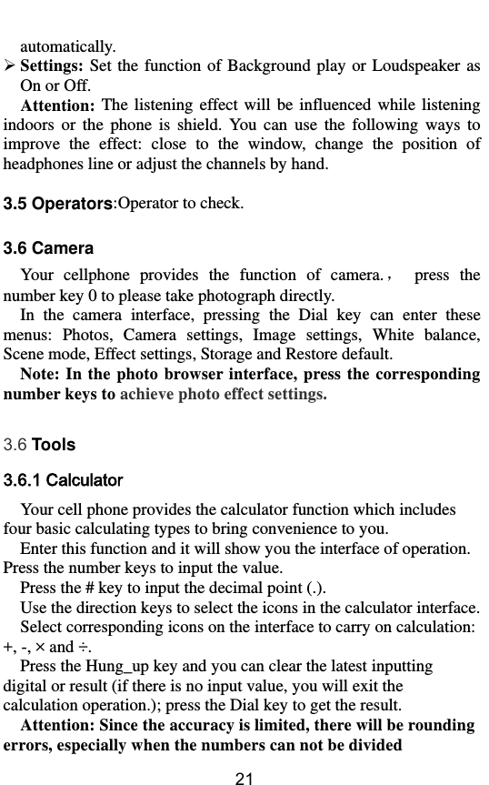        21 automatically.  Settings: Set  the function of  Background  play  or Loudspeaker as On or Off. Attention:  The  listening  effect will  be influenced  while  listening indoors  or  the  phone  is  shield.  You  can  use  the  following  ways  to improve  the  effect:  close  to  the  window,  change  the  position  of headphones line or adjust the channels by hand.  3.5 Operators:Operator to check.  3.6 Camera Your  cellphone  provides  the  function  of  camera.，  press  the number key 0 to please take photograph directly. In  the  camera  interface,  pressing  the  Dial  key  can  enter  these menus:  Photos,  Camera  settings,  Image  settings,  White  balance, Scene mode, Effect settings, Storage and Restore default. Note: In  the  photo browser interface, press the  corresponding number keys to achieve photo effect settings.  3.6 Tools 3.6.1 Calculator Your cell phone provides the calculator function which includes four basic calculating types to bring convenience to you.   Enter this function and it will show you the interface of operation. Press the number keys to input the value. Press the # key to input the decimal point (.). Use the direction keys to select the icons in the calculator interface. Select corresponding icons on the interface to carry on calculation: +, -, × and ÷ .  Press the Hung_up key and you can clear the latest inputting digital or result (if there is no input value, you will exit the calculation operation.); press the Dial key to get the result.   Attention: Since the accuracy is limited, there will be rounding errors, especially when the numbers can not be divided 