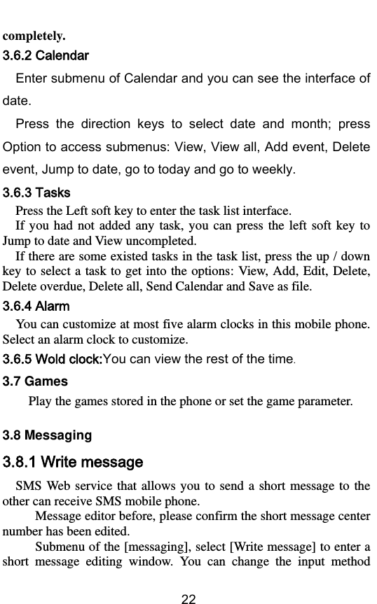        22 completely. 3.6.2 Calendar Enter submenu of Calendar and you can see the interface of date. Press  the  direction  keys  to  select  date  and  month;  press Option to access submenus: View, View all, Add event, Delete event, Jump to date, go to today and go to weekly. 3.6.3 Tasks Press the Left soft key to enter the task list interface. If  you  had  not added  any  task,  you can  press  the  left soft  key  to Jump to date and View uncompleted.   If there are some existed tasks in the task list, press the up / down key to select a task to  get into the options:  View, Add, Edit, Delete, Delete overdue, Delete all, Send Calendar and Save as file. 3.6.4 Alarm You can customize at most five alarm clocks in this mobile phone. Select an alarm clock to customize. 3.6.5 Wold clock:You can view the rest of the time. 3.7 Games     Play the games stored in the phone or set the game parameter.    3.8 Messaging 3.8.1 Write message SMS Web  service that allows  you  to  send  a  short  message to  the other can receive SMS mobile phone.    Message editor before, please confirm the short message center number has been edited.    Submenu of the [messaging], select [Write message] to enter a short  message  editing  window.  You  can  change  the  input  method 