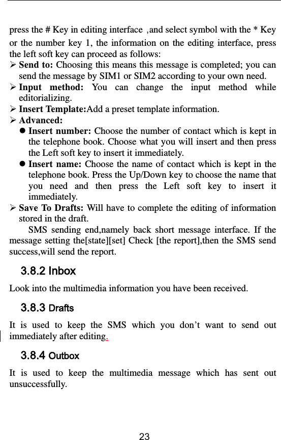        23 press the # Key in editing interface，and select symbol with the * Key or the number key 1,  the information on the editing interface, press the left soft key can proceed as follows:  Send to: Choosing this means this message is completed; you can send the message by SIM1 or SIM2 according to your own need.  Input  method:  You  can  change  the  input  method  while editorializing.  Insert Template:Add a preset template information.  Advanced:    Insert number: Choose the number of contact which is kept in the telephone book. Choose what you will insert and then press the Left soft key to insert it immediately.  Insert name: Choose the  name of  contact  which is kept  in the telephone book. Press the Up/Down key to choose the name that you  need  and  then  press  the  Left  soft  key  to  insert  it immediately.  Save To Drafts: Will have to complete the editing of information stored in the draft. SMS  sending  end,namely  back  short  message  interface.  If  the message setting the[state][set] Check [the report],then the SMS send success,will send the report.   3.8.2 Inbox Look into the multimedia information you have been received. 3.8.3 Drafts It  is  used  to  keep  the  SMS  which  you  don’t  want  to  send  out immediately after editing. 3.8.4 Outbox It  is  used  to  keep  the  multimedia  message  which  has  sent  out unsuccessfully. 