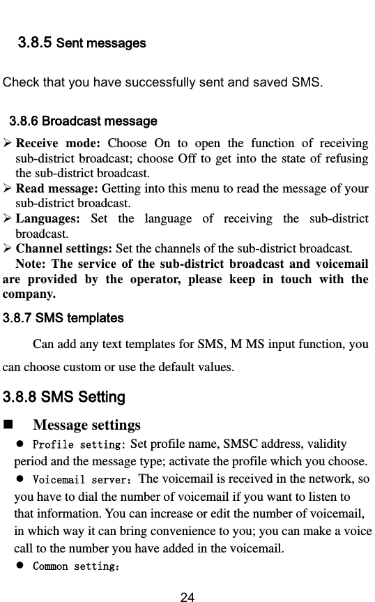        24 3.8.5 Sent messages Check that you have successfully sent and saved SMS.   3.8.6 Broadcast message  Receive  mode:  Choose  On  to  open  the  function  of  receiving sub-district broadcast; choose  Off to  get  into the state  of  refusing the sub-district broadcast.    Read message: Getting into this menu to read the message of your sub-district broadcast.  Languages:  Set  the  language  of  receiving  the  sub-district broadcast.  Channel settings: Set the channels of the sub-district broadcast.   Note:  The  service  of  the  sub-district  broadcast  and  voicemail are  provided  by  the  operator,  please  keep  in  touch  with  the company. 3.8.7 SMS templates Can add any text templates for SMS, M MS input function, you can choose custom or use the default values. 3.8.8 SMS Setting  Message settings  Profile setting: Set profile name, SMSC address, validity period and the message type; activate the profile which you choose.  Voicemail serverThe voicemail is received in the network, so you have to dial the number of voicemail if you want to listen to that information. You can increase or edit the number of voicemail, in which way it can bring convenience to you; you can make a voice call to the number you have added in the voicemail.  Common setting 