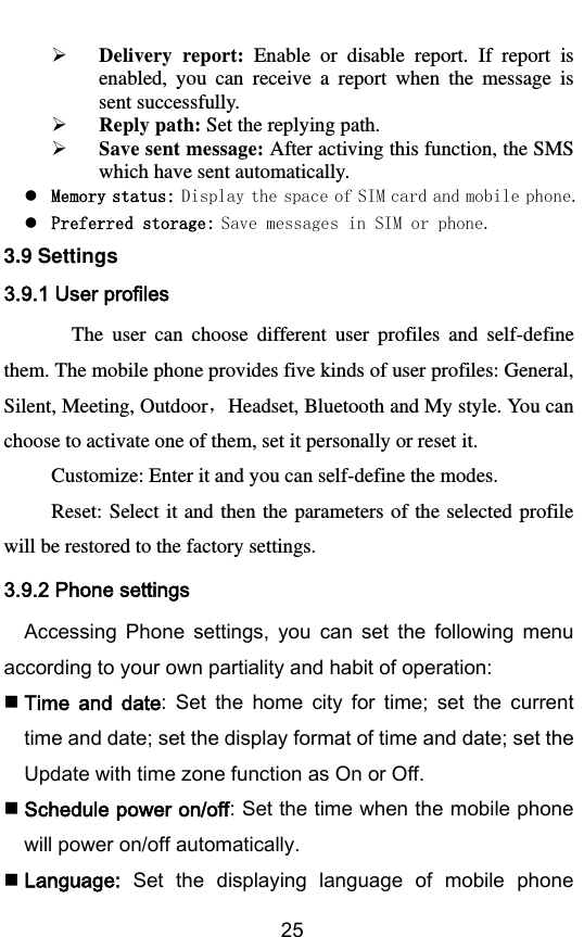        25  Delivery  report:  Enable  or  disable  report.  If  report  is enabled,  you  can  receive  a  report  when  the  message  is sent successfully.  Reply path: Set the replying path.  Save sent message: After activing this function, the SMS   which have sent automatically.  Memory status: Display the space of SIM card and mobile phone.  Preferred storage: Save messages in SIM or phone. 3.9 Settings 3.9.1 User profiles  The  user  can  choose  different  user  profiles  and  self-define them. The mobile phone provides five kinds of user profiles: General, Silent, Meeting, Outdoor，Headset, Bluetooth and My style. You can choose to activate one of them, set it personally or reset it. Customize: Enter it and you can self-define the modes. Reset: Select  it and  then the  parameters of  the selected  profile will be restored to the factory settings. 3.9.2 Phone settings Accessing  Phone  settings,  you  can  set  the  following  menu according to your own partiality and habit of operation:  Time  and  date:  Set  the  home  city  for  time;  set  the  current time and date; set the display format of time and date; set the Update with time zone function as On or Off.  Schedule power on/off: Set the time when the mobile phone will power on/off automatically.  Language:  Set  the  displaying  language  of  mobile  phone 