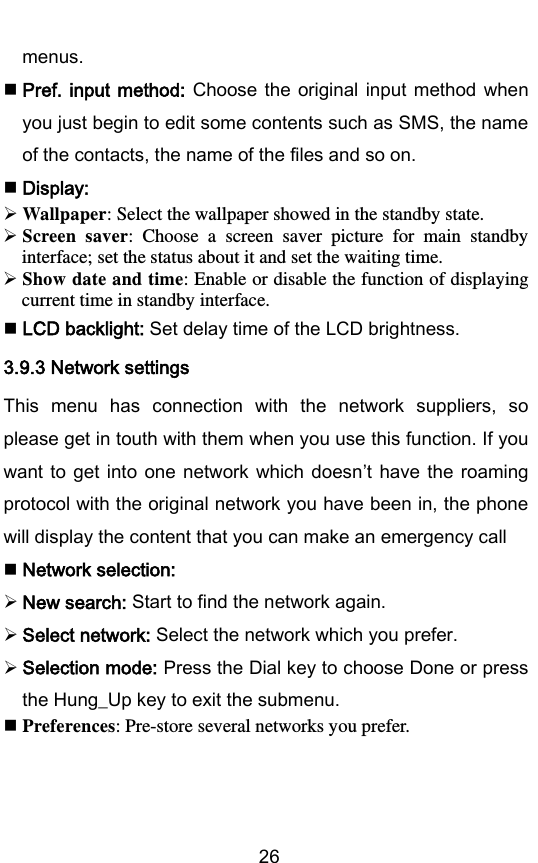        26 menus.  Pref. input  method: Choose the original input  method  when you just begin to edit some contents such as SMS, the name of the contacts, the name of the files and so on.  Display:  Wallpaper: Select the wallpaper showed in the standby state.  Screen  saver:  Choose  a  screen  saver  picture  for  main  standby interface; set the status about it and set the waiting time.  Show date and time: Enable or disable the function of displaying current time in standby interface.  LCD backlight: Set delay time of the LCD brightness. 3.9.3 Network settings This  menu  has  connection  with  the  network  suppliers,  so please get in touth with them when you use this function. If you want to get  into  one  network  which doesnt have the  roaming protocol with the original network you have been in, the phone will display the content that you can make an emergency call  Network selection:  New search: Start to find the network again.  Select network: Select the network which you prefer.  Selection mode: Press the Dial key to choose Done or press the Hung_Up key to exit the submenu.    Preferences: Pre-store several networks you prefer.  