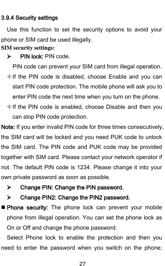        27 3.9.4 Security settings Use  this  function  to  set  the  security  options  to  avoid  your phone or SIM card be used illegally. SIM security settings:  PIN lock: PIN code. PIN code can prevent your SIM card from illegal operation.  If  the  PIN  code  is  disabled,  choose  Enable  and  you  can start PIN code protection. The mobile phone will ask you to enter PIN code the next time when you turn on the phone.    If the  PIN  code  is  enabled,  choose  Disable  and  then you can stop PIN code protection.   Note: If you enter invalid PIN code for three times consecutively, the SIM card will be locked and you need PUK code to unlock the SIM card.  The  PIN  code  and PUK  code may be provided together with SIM card. Please contact your network operator if not. The  default PIN code is 1234.  Please change it into your own private password as soon as possible.  Change PIN: Change the PIN password.  Change PIN2: Change the PIN2 password.  Phone  security:  The  phone  lock  can  prevent  your  mobile phone from illegal operation. You can set the phone lock as On or Off and change the phone password. Select  Phone  lock  to  enable  the  protection  and  then  you need  to  enter  the  password  when  you  switch  on  the  phone; 