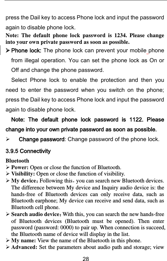        28 press the Dail key to access Phone lock and input the password again to disable phone lock. Note:  The  default  phone  lock  password  is  1234.  Please  change into your own private password as soon as possible.  Phone lock: The phone lock can prevent your mobile phone from illegal operation. You can set the phone lock as On or Off and change the phone password. Select  Phone  lock  to  enable  the  protection  and  then  you need  to  enter  the  password  when  you  switch  on  the  phone; press the Dail key to access Phone lock and input the password again to disable phone lock. Note:  The  default  phone  lock  password  is  1122.  Please change into your own private password as soon as possible.  Change password: Change password of the phone lock. 3.9.5 Connectivity Bluetooth  Power: Open or close the function of Bluetooth.  Visibility: Open or close the function of visibility.  My deviceFollowing this，you can search new Bluetooth devices. The difference between My device and Inquiry audio device is: the hands-free  of  Bluetooth  devices  can  only  receive  data,  such  as Bluetooth earphone; My device can receive and send data, such as Bluetooth cell phone.  Search audio deviceWith this, you can search the new hands-free of  Bluetooth  devices  (Bluetooth  must  be  opened).  Then  enter password (password: 0000) to pair up. When connection is succeed, the Bluetooth name of device will display in the list.    My name: View the name of the Bluetooth in this phone.  Advanced: Set the parameters about audio path and storage; view 