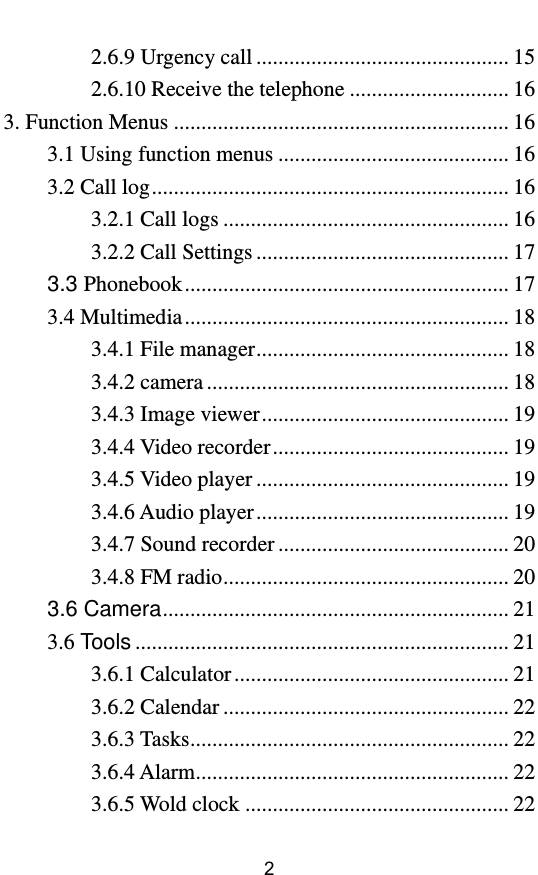         2 2.6.9 Urgency call .............................................. 15 2.6.10 Receive the telephone ............................. 16 3. Function Menus ............................................................. 16 3.1 Using function menus .......................................... 16 3.2 Call log ................................................................. 16 3.2.1 Call logs .................................................... 16 3.2.2 Call Settings .............................................. 17 3.3 Phonebook ........................................................... 17 3.4 Multimedia ........................................................... 18 3.4.1 File manager .............................................. 18 3.4.2 camera ....................................................... 18 3.4.3 Image viewer ............................................. 19 3.4.4 Video recorder ........................................... 19 3.4.5 Video player .............................................. 19 3.4.6 Audio player .............................................. 19 3.4.7 Sound recorder .......................................... 20 3.4.8 FM radio .................................................... 20 3.6 Camera ............................................................... 21 3.6 Tools .................................................................... 21 3.6.1 Calculator .................................................. 21 3.6.2 Calendar .................................................... 22 3.6.3 Tasks .......................................................... 22 3.6.4 Alarm ......................................................... 22 3.6.5 Wold clock ................................................ 22 