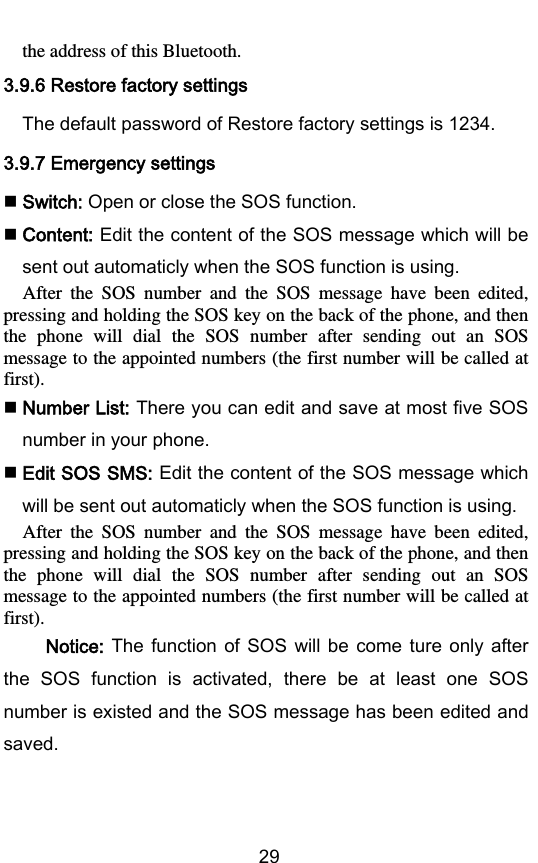        29 the address of this Bluetooth. 3.9.6 Restore factory settings The default password of Restore factory settings is 1234. 3.9.7 Emergency settings  Switch: Open or close the SOS function.  Content: Edit the content of the SOS message which will be sent out automaticly when the SOS function is using.   After  the  SOS  number  and  the  SOS  message  have  been  edited, pressing and holding the SOS key on the back of the phone, and then the  phone  will  dial  the  SOS  number  after  sending  out  an  SOS message to the appointed numbers (the first number will be called at first).  Number List: There you can edit and save at most five SOS number in your phone.  Edit SOS SMS: Edit the content of the SOS message which will be sent out automaticly when the SOS function is using.   After  the  SOS  number  and  the  SOS  message  have  been  edited, pressing and holding the SOS key on the back of the phone, and then the  phone  will  dial  the  SOS  number  after  sending  out  an  SOS message to the appointed numbers (the first number will be called at first).    Notice:  The  function of SOS  will  be come  ture  only  after the  SOS  function  is  activated,  there  be  at  least  one  SOS number is existed and the SOS message has been edited and saved. 