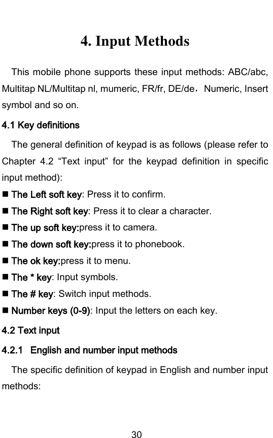        30 4. Input Methods This mobile phone supports these input methods: ABC/abc, Multitap NL/Multitap nl, mumeric, FR/fr, DE/de，Numeric, Insert symbol and so on. 4.1 Key definitions The general definition of keypad is as follows (please refer to Chapter  4.2  Text  input  for  the  keypad  definition  in  specific input method):  The Left soft key: Press it to confirm.  The Right soft key: Press it to clear a character.  The up soft key:press it to camera.  The down soft key:press it to phonebook.  The ok key:press it to menu.  The * key: Input symbols.  The # key: Switch input methods.  Number keys (0-9): Input the letters on each key.   4.2 Text input 4.2.1 English and number input methods The specific definition of keypad in English and number input methods:  