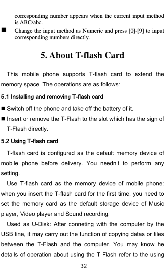        32 corresponding  number  appears  when  the current input  method is ABC/abc.  Change the input method as Numeric and press [0]-[9] to input corresponding numbers directly. 5. About T-flash Card This  mobile  phone  supports  T-flash  card  to  extend  the memory space. The operations are as follows: 5.1 Installing and removing T-flash card  Switch off the phone and take off the battery of it.  Insert or remove the T-Flash to the slot which has the sign of T-Flash directly. 5.2 Using T-flash card T-flash  card  is  configured  as  the  default  memory  device  of mobile  phone  before  delivery.  You  neednt  to  perform  any setting. Use  T-flash  card  as  the  memory  device  of  mobile  phone: when you insert the T-flash card for the first time, you need to set  the  memory  card  as  the  default  storage  device  of  Music player, Video player and Sound recording. Used  as  U-Disk:  After  conneting  with  the  computer  by  the USB line, it may carry out the function of copying datas or files between  the  T-Flash  and  the  computer.  You  may  know  he details of  operation about using the T-Flash refer to the using 