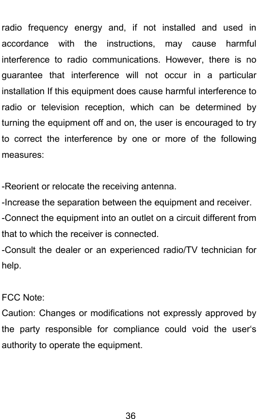        36 radio  frequency  energy  and,  if  not  installed  and  used  in accordance  with  the  instructions,  may  cause  harmful interference  to  radio  communications.  However,  there  is  no guarantee  that  interference  will  not  occur  in  a  particular installation If this equipment does cause harmful interference to radio  or  television  reception,  which  can  be  determined  by turning the equipment off and on, the user is encouraged to try to  correct  the  interference  by  one  or  more  of  the  following measures:  -Reorient or relocate the receiving antenna. -Increase the separation between the equipment and receiver. -Connect the equipment into an outlet on a circuit different from that to which the receiver is connected. -Consult  the  dealer or  an  experienced radio/TV  technician  for help.  FCC Note: Caution: Changes or  modifications not  expressly  approved  by the  party  responsible  for  compliance  could  void  the  users authority to operate the equipment. 