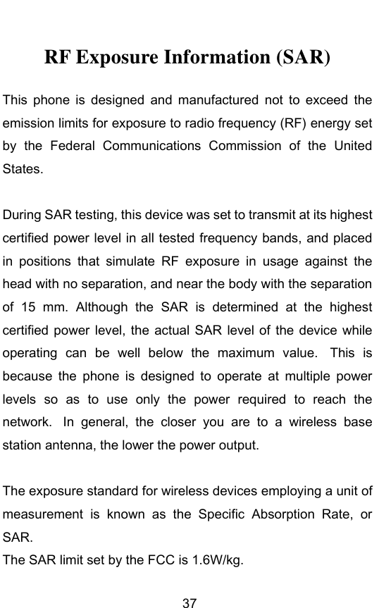        37 RF Exposure Information (SAR) This  phone  is  designed  and  manufactured  not  to  exceed  the emission limits for exposure to radio frequency (RF) energy set by  the  Federal  Communications  Commission  of  the  United States.    During SAR testing, this device was set to transmit at its highest certified power level in all tested frequency bands, and placed in  positions  that  simulate  RF  exposure  in  usage  against  the head with no separation, and near the body with the separation of  15  mm.  Although  the  SAR  is  determined  at  the  highest certified power level, the actual SAR level of  the  device while operating  can  be  well  below  the  maximum  value.   This  is because  the  phone  is  designed  to  operate  at  multiple  power levels  so  as  to  use  only  the  power  required  to  reach  the network.   In  general,  the  closer  you  are  to  a  wireless  base station antenna, the lower the power output.  The exposure standard for wireless devices employing a unit of measurement  is  known  as  the  Specific  Absorption  Rate,  or SAR.  The SAR limit set by the FCC is 1.6W/kg.  