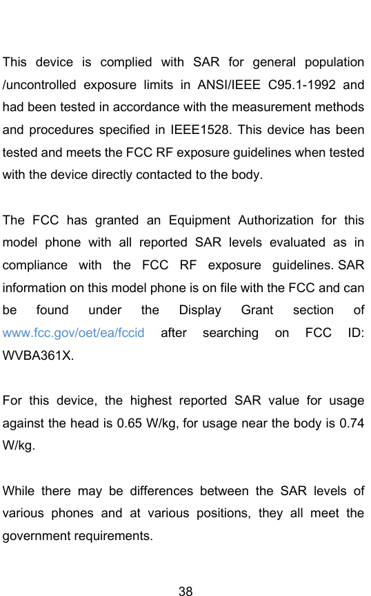        38  This  device  is  complied  with  SAR  for  general  population /uncontrolled  exposure  limits  in  ANSI/IEEE  C95.1-1992  and had been tested in accordance with the measurement methods and procedures  specified in  IEEE1528.  This device has  been tested and meets the FCC RF exposure guidelines when tested with the device directly contacted to the body.    The  FCC  has  granted  an  Equipment  Authorization  for  this model  phone  with  all  reported  SAR  levels  evaluated  as  in compliance  with  the  FCC  RF  exposure  guidelines. SAR information on this model phone is on file with the FCC and can be  found  under  the  Display  Grant  section  of www.fcc.gov/oet/ea/fccid  after  searching  on  FCC  ID: WVBA361X.  For  this  device,  the  highest  reported  SAR  value  for  usage against the head is 0.65 W/kg, for usage near the body is 0.74 W/kg.  While  there  may  be  differences  between  the  SAR  levels  of various  phones  and  at  various  positions,  they  all  meet  the government requirements.  