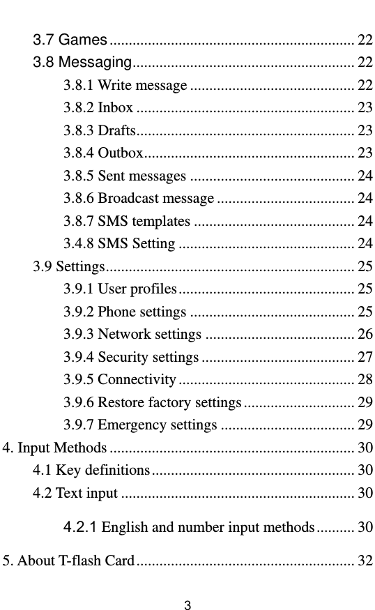         3 3.7 Games ................................................................ 22 3.8 Messaging .......................................................... 22 3.8.1 Write message ........................................... 22 3.8.2 Inbox ......................................................... 23 3.8.3 Drafts ......................................................... 23 3.8.4 Outbox ....................................................... 23 3.8.5 Sent messages ........................................... 24 3.8.6 Broadcast message .................................... 24 3.8.7 SMS templates .......................................... 24 3.4.8 SMS Setting .............................................. 24 3.9 Settings ................................................................. 25 3.9.1 User profiles .............................................. 25 3.9.2 Phone settings ........................................... 25 3.9.3 Network settings ....................................... 26 3.9.4 Security settings ........................................ 27 3.9.5 Connectivity .............................................. 28 3.9.6 Restore factory settings ............................. 29 3.9.7 Emergency settings ................................... 29 4. Input Methods ................................................................ 30 4.1 Key definitions ..................................................... 30 4.2 Text input ............................................................. 30 4.2.1 English and number input methods .......... 30 5. About T-flash Card ......................................................... 32 