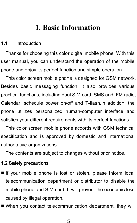         5  1. Basic Information 1.1 Introduction Thanks for choosing this color digital mobile phone. With this user manual, you  can  understand  the  operation  of  the mobile phone and enjoy its perfect function and simple operation. This color screen mobile phone is designed for GSM network. Besides  basic  messaging  function,  it  also  provides  various practical functions, including dual SIM card, SMS and, FM radio, Calendar,  schedule  power  on/off  and  T-flash.In  addition,  the phone  utilizes  personalized  human-computer  interface  and satisfies your different requirements with its perfect functions. This color screen mobile phone accords with GSM technical specification  and  is  approved  by  domestic  and  international authoritative organizations. The contents are subject to changes without prior notice. 1.2 Safety precautions  If  your  mobile  phone  is  lost  or  stolen,  please  inform  local telecommunication  department  or  distributor  to  disable  the mobile phone and SIM card. It will prevent the economic loss caused by illegal operation.  When  you  contact  telecommunication  department,  they  will 