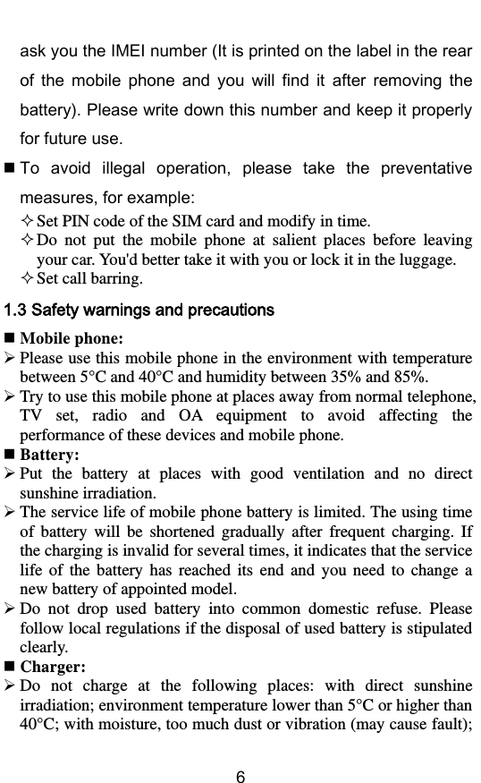         6 ask you the IMEI number (It is printed on the label in the rear of  the  mobile  phone  and  you  will  find  it  after  removing  the battery). Please write down this number and keep it properly for future use.  To  avoid  illegal  operation,  please  take  the  preventative measures, for example:  Set PIN code of the SIM card and modify in time.  Do  not  put  the  mobile  phone  at  salient  places  before  leaving your car. You&apos;d better take it with you or lock it in the luggage.  Set call barring. 1.3 Safety warnings and precautions  Mobile phone:  Please use this mobile phone in the environment with temperature between 5° C  and 40° C  and humidity between 35% and 85%.  Try to use this mobile phone at places away from normal telephone, TV  set,  radio  and  OA  equipment  to  avoid  affecting  the performance of these devices and mobile phone.  Battery:  Put  the  battery  at  places  with  good  ventilation  and  no  direct sunshine irradiation.  The service life of mobile phone battery is limited. The using time of  battery  will  be  shortened  gradually  after  frequent  charging.  If the charging is invalid for several times, it indicates that the service life  of  the  battery  has  reached  its  end  and  you  need  to  change  a new battery of appointed model.  Do  not  drop  used  battery  into  common  domestic  refuse.  Please follow local regulations if the disposal of used battery is stipulated clearly.  Charger:  Do  not  charge  at  the  following  places:  with  direct  sunshine irradiation; environment temperature lower than 5°C or higher than 40°C; with moisture, too much dust or vibration (may cause fault); 