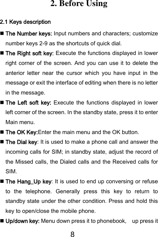 8  2. Before Using 2.1 Keys description  The Number keys: Input numbers and characters; customize number keys 2-9 as the shortcuts of quick dial.  The Right soft key: Execute the functions displayed in lower right corner of the screen. And you can use  it to  delete  the anterior  letter  near  the  cursor  which  you  have  input  in  the message or exit the interface of editing when there is no letter in the message.  The Left  soft  key:  Execute  the  functions  displayed  in  lower left corner of the screen. In the standby state, press it to enter Main menu.  The OK Key:Enter the main menu and the OK button.  The Dial key: It is used to make a phone call and answer the incoming calls for SIM; in standby state, adjust the record of the Missed calls, the Dialed calls and the Received calls for SIM.  The Hang_Up key: It is used to end up conversing or refuse to  the  telephone.  Generally  press  this  key  to  return  to standby state under the other condition. Press and hold this key to open/close the mobile phone.  Up/down key: Menu down press it to phonebook,    up press it 