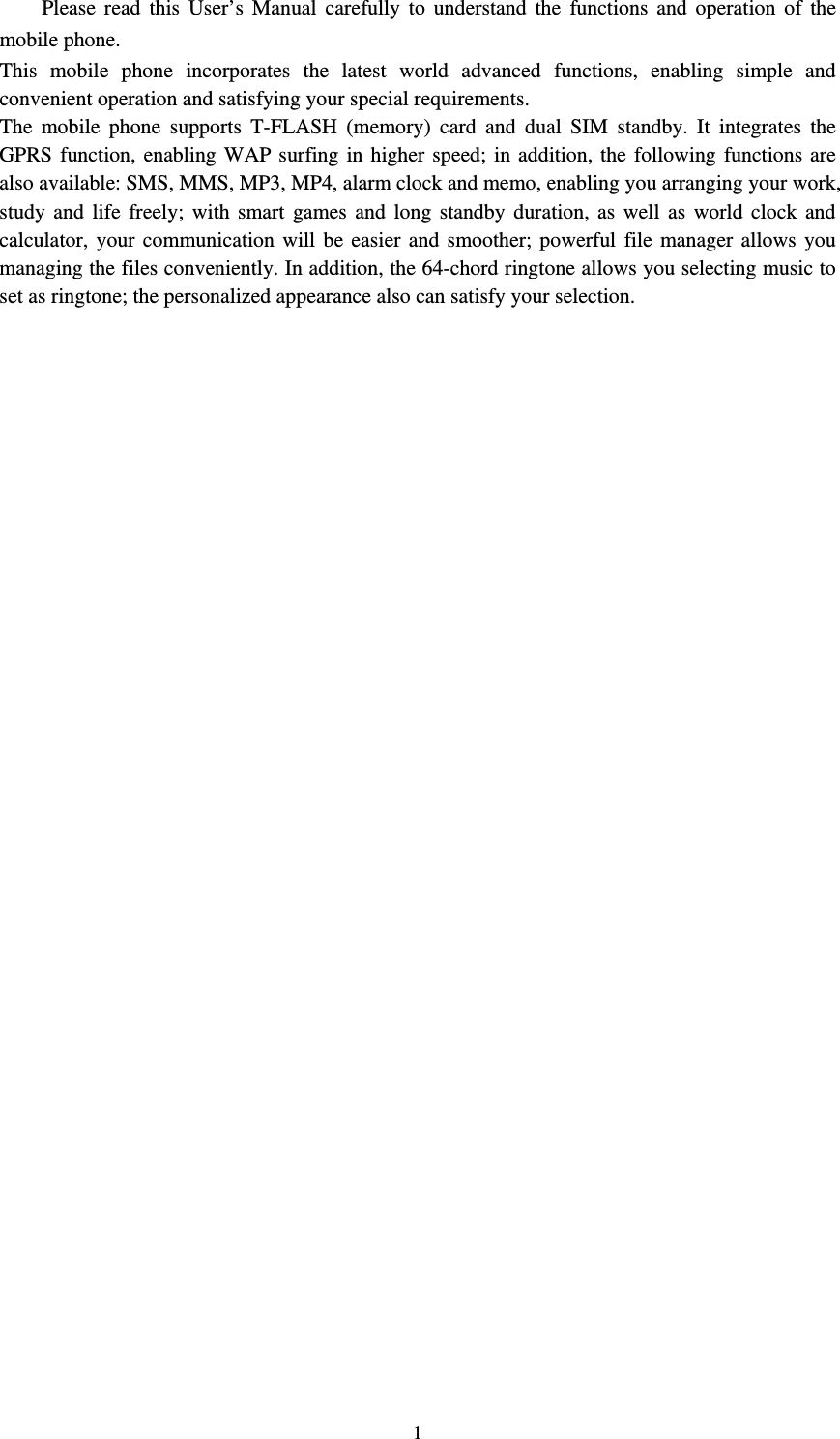  1   Please read this User’s Manual carefully to understand the functions and operation of the mobile phone.   This mobile phone incorporates the latest world advanced functions, enabling simple and convenient operation and satisfying your special requirements.   The mobile phone supports T-FLASH (memory) card and dual SIM standby. It integrates the GPRS function, enabling WAP surfing in higher speed; in addition, the following functions are also available: SMS, MMS, MP3, MP4, alarm clock and memo, enabling you arranging your work, study and life freely; with smart games and long standby duration, as well as world clock and calculator, your communication will be easier and smoother; powerful file manager allows you managing the files conveniently. In addition, the 64-chord ringtone allows you selecting music to set as ringtone; the personalized appearance also can satisfy your selection.                                                          