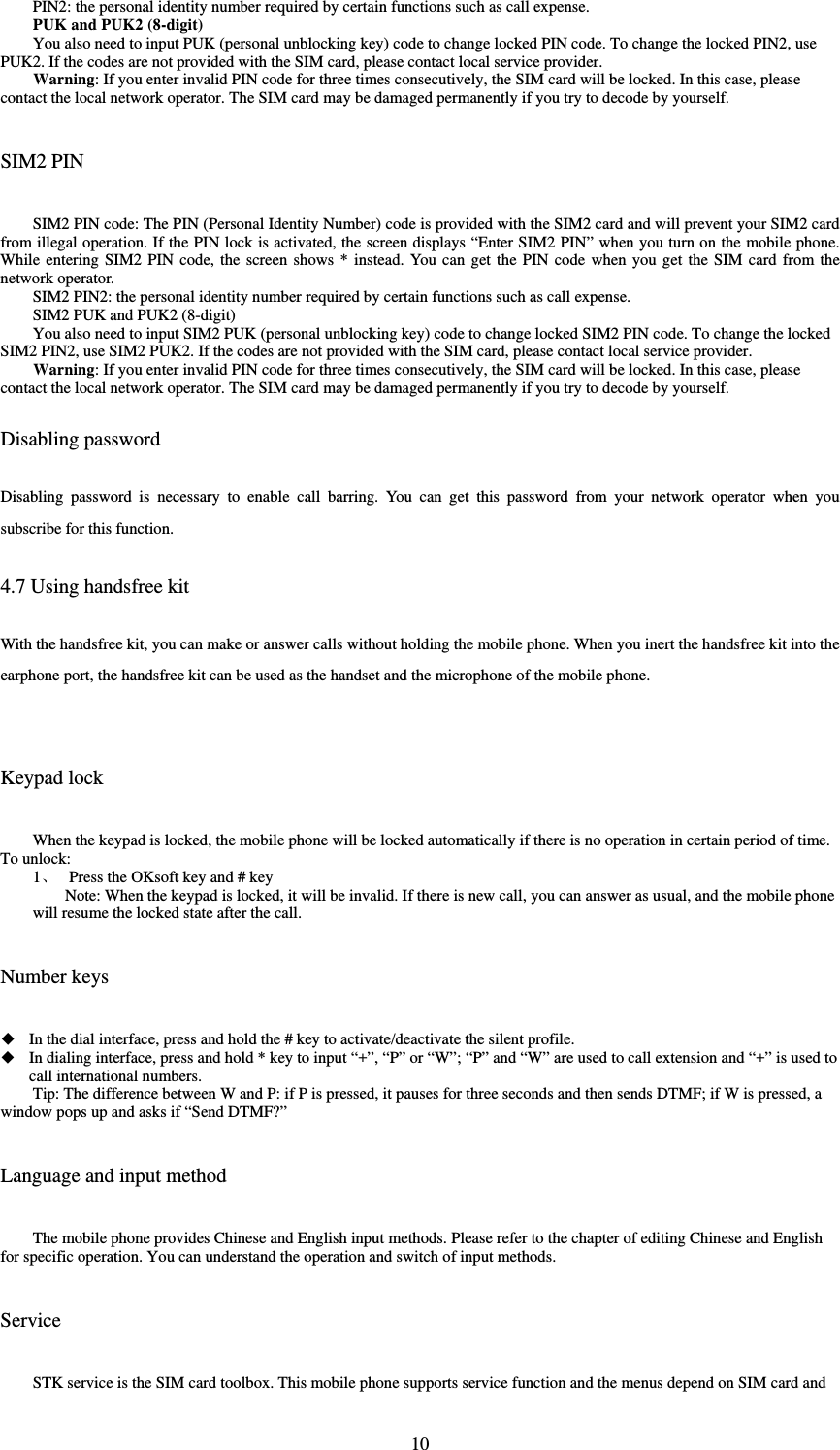  10PIN2: the personal identity number required by certain functions such as call expense.   PUK and PUK2 (8-digit) You also need to input PUK (personal unblocking key) code to change locked PIN code. To change the locked PIN2, use PUK2. If the codes are not provided with the SIM card, please contact local service provider.   Warning: If you enter invalid PIN code for three times consecutively, the SIM card will be locked. In this case, please contact the local network operator. The SIM card may be damaged permanently if you try to decode by yourself.   SIM2 PIN SIM2 PIN code: The PIN (Personal Identity Number) code is provided with the SIM2 card and will prevent your SIM2 card from illegal operation. If the PIN lock is activated, the screen displays “Enter SIM2 PIN” when you turn on the mobile phone. While entering SIM2 PIN code, the screen shows * instead. You can get the PIN code when you get the SIM card from the network operator.   SIM2 PIN2: the personal identity number required by certain functions such as call expense.   SIM2 PUK and PUK2 (8-digit) You also need to input SIM2 PUK (personal unblocking key) code to change locked SIM2 PIN code. To change the locked SIM2 PIN2, use SIM2 PUK2. If the codes are not provided with the SIM card, please contact local service provider.   Warning: If you enter invalid PIN code for three times consecutively, the SIM card will be locked. In this case, please contact the local network operator. The SIM card may be damaged permanently if you try to decode by yourself.   Disabling password Disabling password is necessary to enable call barring. You can get this password from your network operator when you subscribe for this function.   4.7 Using handsfree kit With the handsfree kit, you can make or answer calls without holding the mobile phone. When you inert the handsfree kit into the earphone port, the handsfree kit can be used as the handset and the microphone of the mobile phone.    Keypad lock When the keypad is locked, the mobile phone will be locked automatically if there is no operation in certain period of time. To unlock:   1 Press the OKsoft key and # key Note: When the keypad is locked, it will be invalid. If there is new call, you can answer as usual, and the mobile phone will resume the locked state after the call.     Number keys  In the dial interface, press and hold the # key to activate/deactivate the silent profile.    In dialing interface, press and hold * key to input “+”, “P” or “W”; “P” and “W” are used to call extension and “+” is used to call international numbers.   Tip: The difference between W and P: if P is pressed, it pauses for three seconds and then sends DTMF; if W is pressed, a window pops up and asks if “Send DTMF?”   Language and input method The mobile phone provides Chinese and English input methods. Please refer to the chapter of editing Chinese and English for specific operation. You can understand the operation and switch of input methods.   Service STK service is the SIM card toolbox. This mobile phone supports service function and the menus depend on SIM card and 