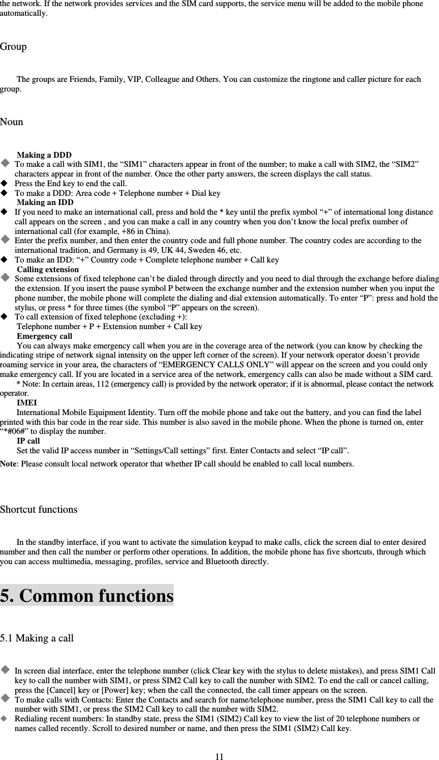  11the network. If the network provides services and the SIM card supports, the service menu will be added to the mobile phone automatically.   Group The groups are Friends, Family, VIP, Colleague and Others. You can customize the ringtone and caller picture for each group.   Noun Making a DDD  To make a call with SIM1, the “SIM1” characters appear in front of the number; to make a call with SIM2, the “SIM2” characters appear in front of the number. Once the other party answers, the screen displays the call status.    Press the End key to end the call.    To make a DDD: Area code + Telephone number + Dial key   Making an IDD  If you need to make an international call, press and hold the * key until the prefix symbol “+” of international long distance call appears on the screen , and you can make a call in any country when you don’t know the local prefix number of international call (for example, +86 in China).    Enter the prefix number, and then enter the country code and full phone number. The country codes are according to the international tradition, and Germany is 49, UK 44, Sweden 46, etc.    To make an IDD: “+” Country code + Complete telephone number + Call key Calling extension  Some extensions of fixed telephone can’t be dialed through directly and you need to dial through the exchange before dialing the extension. If you insert the pause symbol P between the exchange number and the extension number when you input the phone number, the mobile phone will complete the dialing and dial extension automatically. To enter “P”: press and hold the stylus, or press * for three times (the symbol “P” appears on the screen).    To call extension of fixed telephone (excluding +):   Telephone number + P + Extension number + Call key Emergency call You can always make emergency call when you are in the coverage area of the network (you can know by checking the indicating stripe of network signal intensity on the upper left corner of the screen). If your network operator doesn’t provide roaming service in your area, the characters of “EMERGENCY CALLS ONLY” will appear on the screen and you could only make emergency call. If you are located in a service area of the network, emergency calls can also be made without a SIM card.   * Note: In certain areas, 112 (emergency call) is provided by the network operator; if it is abnormal, please contact the network operator.  IMEI International Mobile Equipment Identity. Turn off the mobile phone and take out the battery, and you can find the label printed with this bar code in the rear side. This number is also saved in the mobile phone. When the phone is turned on, enter “*#06#” to display the number.   IP call Set the valid IP access number in “Settings/Call settings” first. Enter Contacts and select “IP call”.   Note: Please consult local network operator that whether IP call should be enabled to call local numbers.    Shortcut functions In the standby interface, if you want to activate the simulation keypad to make calls, click the screen dial to enter desired number and then call the number or perform other operations. In addition, the mobile phone has five shortcuts, through which you can access multimedia, messaging, profiles, service and Bluetooth directly.   5. Common functions 5.1 Making a call  In screen dial interface, enter the telephone number (click Clear key with the stylus to delete mistakes), and press SIM1 Call key to call the number with SIM1, or press SIM2 Call key to call the number with SIM2. To end the call or cancel calling, press the [Cancel] key or [Power] key; when the call the connected, the call timer appears on the screen.    To make calls with Contacts: Enter the Contacts and search for name/telephone number, press the SIM1 Call key to call the number with SIM1, or press the SIM2 Call key to call the number with SIM2.    Redialing recent numbers: In standby state, press the SIM1 (SIM2) Call key to view the list of 20 telephone numbers or names called recently. Scroll to desired number or name, and then press the SIM1 (SIM2) Call key.   