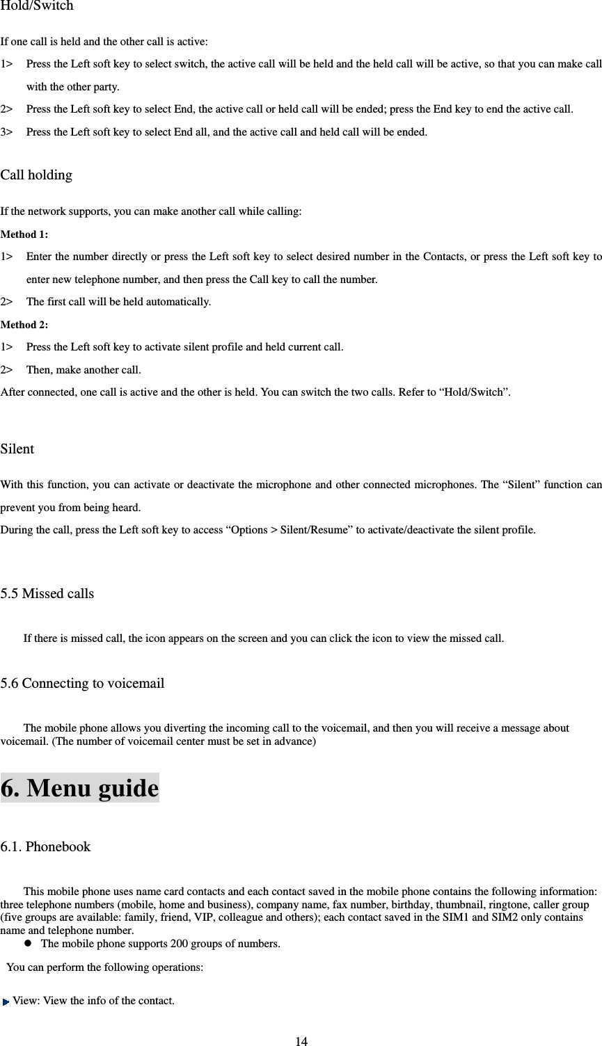  14Hold/Switch If one call is held and the other call is active:   1&gt; Press the Left soft key to select switch, the active call will be held and the held call will be active, so that you can make call with the other party.   2&gt; Press the Left soft key to select End, the active call or held call will be ended; press the End key to end the active call.   3&gt; Press the Left soft key to select End all, and the active call and held call will be ended.    Call holding If the network supports, you can make another call while calling:   Method 1: 1&gt; Enter the number directly or press the Left soft key to select desired number in the Contacts, or press the Left soft key to enter new telephone number, and then press the Call key to call the number.   2&gt; The first call will be held automatically.   Method 2: 1&gt; Press the Left soft key to activate silent profile and held current call.   2&gt; Then, make another call.   After connected, one call is active and the other is held. You can switch the two calls. Refer to “Hold/Switch”.     Silent With this function, you can activate or deactivate the microphone and other connected microphones. The “Silent” function can prevent you from being heard.   During the call, press the Left soft key to access “Options &gt; Silent/Resume” to activate/deactivate the silent profile.    5.5 Missed calls If there is missed call, the icon appears on the screen and you can click the icon to view the missed call.   5.6 Connecting to voicemail The mobile phone allows you diverting the incoming call to the voicemail, and then you will receive a message about voicemail. (The number of voicemail center must be set in advance) 6. Menu guide 6.1. Phonebook This mobile phone uses name card contacts and each contact saved in the mobile phone contains the following information: three telephone numbers (mobile, home and business), company name, fax number, birthday, thumbnail, ringtone, caller group (five groups are available: family, friend, VIP, colleague and others); each contact saved in the SIM1 and SIM2 only contains name and telephone number.    The mobile phone supports 200 groups of numbers.   You can perform the following operations:    View: View the info of the contact.   