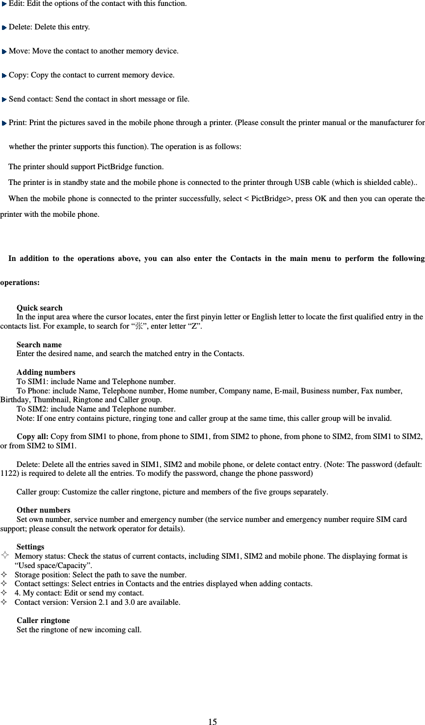  15 Edit: Edit the options of the contact with this function.    Delete: Delete this entry.    Move: Move the contact to another memory device.    Copy: Copy the contact to current memory device.    Send contact: Send the contact in short message or file.    Print: Print the pictures saved in the mobile phone through a printer. (Please consult the printer manual or the manufacturer for whether the printer supports this function). The operation is as follows:   The printer should support PictBridge function.   The printer is in standby state and the mobile phone is connected to the printer through USB cable (which is shielded cable)..   When the mobile phone is connected to the printer successfully, select &lt; PictBridge&gt;, press OK and then you can operate the printer with the mobile phone.    In addition to the operations above, you can also enter the Contacts in the main menu to perform the following operations:   Quick search In the input area where the cursor locates, enter the first pinyin letter or English letter to locate the first qualified entry in the contacts list. For example, to search for “张”, enter letter “Z”.    Search name Enter the desired name, and search the matched entry in the Contacts.    Adding numbers To SIM1: include Name and Telephone number.   To Phone: include Name, Telephone number, Home number, Company name, E-mail, Business number, Fax number, Birthday, Thumbnail, Ringtone and Caller group.   To SIM2: include Name and Telephone number.   Note: If one entry contains picture, ringing tone and caller group at the same time, this caller group will be invalid.    Copy all: Copy from SIM1 to phone, from phone to SIM1, from SIM2 to phone, from phone to SIM2, from SIM1 to SIM2, or from SIM2 to SIM1.    Delete: Delete all the entries saved in SIM1, SIM2 and mobile phone, or delete contact entry. (Note: The password (default: 1122) is required to delete all the entries. To modify the password, change the phone password)    Caller group: Customize the caller ringtone, picture and members of the five groups separately.    Other numbers Set own number, service number and emergency number (the service number and emergency number require SIM card support; please consult the network operator for details).    Settings  Memory status: Check the status of current contacts, including SIM1, SIM2 and mobile phone. The displaying format is “Used space/Capacity”.    Storage position: Select the path to save the number.    Contact settings: Select entries in Contacts and the entries displayed when adding contacts.    4. My contact: Edit or send my contact.    Contact version: Version 2.1 and 3.0 are available.    Caller ringtone   Set the ringtone of new incoming call.    