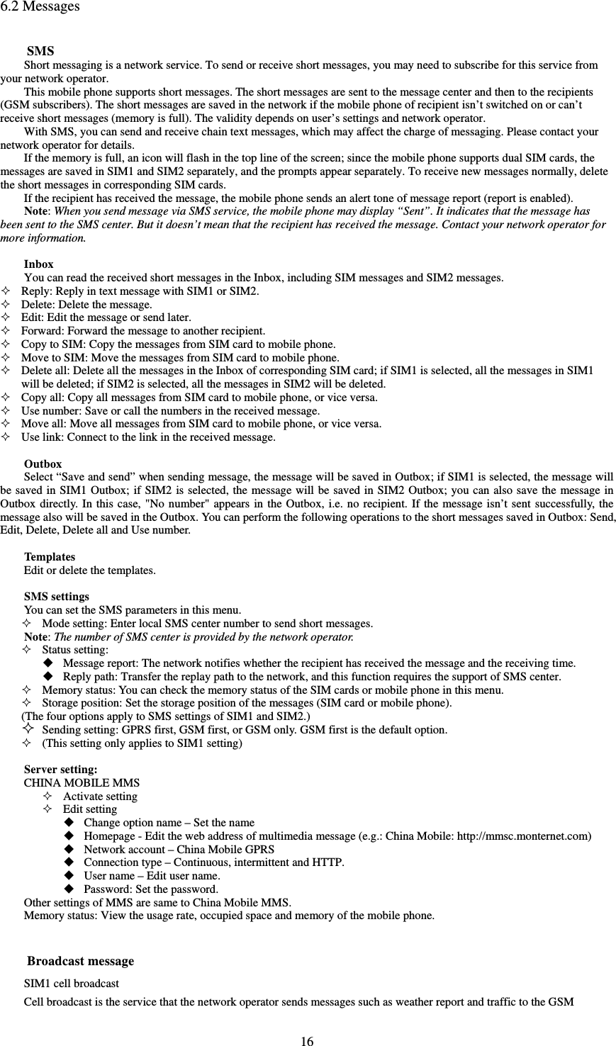  166.2 Messages SMS Short messaging is a network service. To send or receive short messages, you may need to subscribe for this service from your network operator.   This mobile phone supports short messages. The short messages are sent to the message center and then to the recipients (GSM subscribers). The short messages are saved in the network if the mobile phone of recipient isn’t switched on or can’t receive short messages (memory is full). The validity depends on user’s settings and network operator.   With SMS, you can send and receive chain text messages, which may affect the charge of messaging. Please contact your network operator for details.   If the memory is full, an icon will flash in the top line of the screen; since the mobile phone supports dual SIM cards, the messages are saved in SIM1 and SIM2 separately, and the prompts appear separately. To receive new messages normally, delete the short messages in corresponding SIM cards.   If the recipient has received the message, the mobile phone sends an alert tone of message report (report is enabled).   Note: When you send message via SMS service, the mobile phone may display “Sent”. It indicates that the message has been sent to the SMS center. But it doesn’t mean that the recipient has received the message. Contact your network operator for more information.    Inbox You can read the received short messages in the Inbox, including SIM messages and SIM2 messages.    Reply: Reply in text message with SIM1 or SIM2.    Delete: Delete the message.    Edit: Edit the message or send later.    Forward: Forward the message to another recipient.    Copy to SIM: Copy the messages from SIM card to mobile phone.    Move to SIM: Move the messages from SIM card to mobile phone.    Delete all: Delete all the messages in the Inbox of corresponding SIM card; if SIM1 is selected, all the messages in SIM1 will be deleted; if SIM2 is selected, all the messages in SIM2 will be deleted.    Copy all: Copy all messages from SIM card to mobile phone, or vice versa.    Use number: Save or call the numbers in the received message.    Move all: Move all messages from SIM card to mobile phone, or vice versa.    Use link: Connect to the link in the received message.    Outbox Select “Save and send” when sending message, the message will be saved in Outbox; if SIM1 is selected, the message will be saved in SIM1 Outbox; if SIM2 is selected, the message will be saved in SIM2 Outbox; you can also save the message in Outbox directly. In this case, &quot;No number&quot; appears in the Outbox, i.e. no recipient. If the message isn’t sent successfully, the message also will be saved in the Outbox. You can perform the following operations to the short messages saved in Outbox: Send, Edit, Delete, Delete all and Use number.    Templates Edit or delete the templates.    SMS settings You can set the SMS parameters in this menu.    Mode setting: Enter local SMS center number to send short messages.   Note: The number of SMS center is provided by the network operator.    Status setting:  Message report: The network notifies whether the recipient has received the message and the receiving time.    Reply path: Transfer the replay path to the network, and this function requires the support of SMS center.    Memory status: You can check the memory status of the SIM cards or mobile phone in this menu.    Storage position: Set the storage position of the messages (SIM card or mobile phone).   (The four options apply to SMS settings of SIM1 and SIM2.)    Sending setting: GPRS first, GSM first, or GSM only. GSM first is the default option.    (This setting only applies to SIM1 setting)    Server setting:   CHINA MOBILE MMS    Activate setting  Edit setting  Change option name – Set the name    Homepage - Edit the web address of multimedia message (e.g.: China Mobile: http://mmsc.monternet.com)  Network account – China Mobile GPRS  Connection type – Continuous, intermittent and HTTP.    User name – Edit user name.    Password: Set the password.   Other settings of MMS are same to China Mobile MMS.   Memory status: View the usage rate, occupied space and memory of the mobile phone.     Broadcast message SIM1 cell broadcast   Cell broadcast is the service that the network operator sends messages such as weather report and traffic to the GSM 