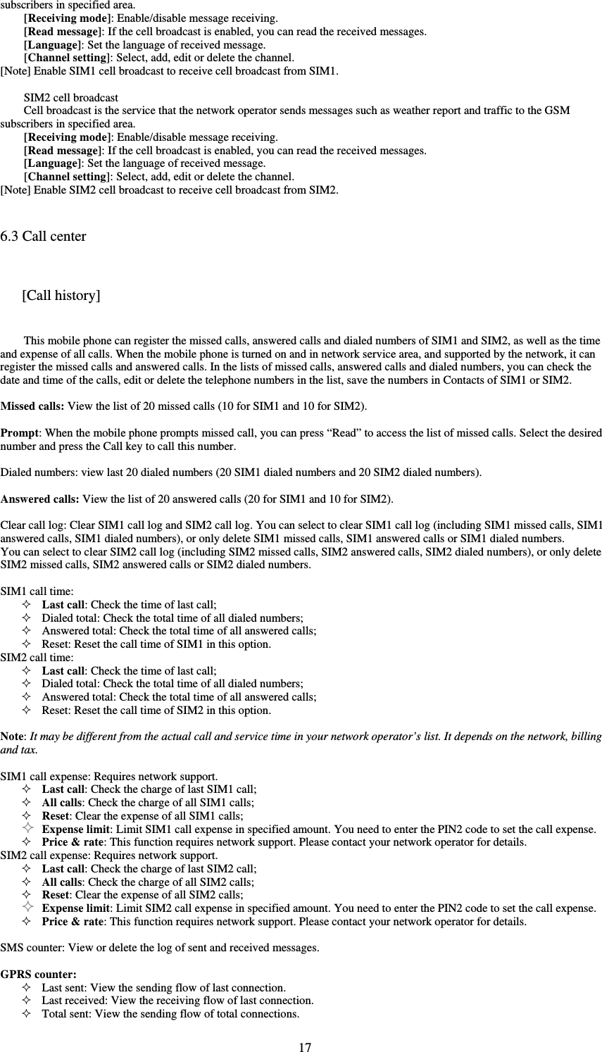  17subscribers in specified area.   [Receiving mode]: Enable/disable message receiving.   [Read message]: If the cell broadcast is enabled, you can read the received messages.   [Language]: Set the language of received message.   [Channel setting]: Select, add, edit or delete the channel.   [Note] Enable SIM1 cell broadcast to receive cell broadcast from SIM1.    SIM2 cell broadcast   Cell broadcast is the service that the network operator sends messages such as weather report and traffic to the GSM subscribers in specified area.   [Receiving mode]: Enable/disable message receiving.   [Read message]: If the cell broadcast is enabled, you can read the received messages.   [Language]: Set the language of received message.   [Channel setting]: Select, add, edit or delete the channel.   [Note] Enable SIM2 cell broadcast to receive cell broadcast from SIM2.   6.3 Call center [Call history] This mobile phone can register the missed calls, answered calls and dialed numbers of SIM1 and SIM2, as well as the time and expense of all calls. When the mobile phone is turned on and in network service area, and supported by the network, it can register the missed calls and answered calls. In the lists of missed calls, answered calls and dialed numbers, you can check the date and time of the calls, edit or delete the telephone numbers in the list, save the numbers in Contacts of SIM1 or SIM2.    Missed calls: View the list of 20 missed calls (10 for SIM1 and 10 for SIM2).    Prompt: When the mobile phone prompts missed call, you can press “Read” to access the list of missed calls. Select the desired number and press the Call key to call this number.    Dialed numbers: view last 20 dialed numbers (20 SIM1 dialed numbers and 20 SIM2 dialed numbers).    Answered calls: View the list of 20 answered calls (20 for SIM1 and 10 for SIM2).    Clear call log: Clear SIM1 call log and SIM2 call log. You can select to clear SIM1 call log (including SIM1 missed calls, SIM1 answered calls, SIM1 dialed numbers), or only delete SIM1 missed calls, SIM1 answered calls or SIM1 dialed numbers.   You can select to clear SIM2 call log (including SIM2 missed calls, SIM2 answered calls, SIM2 dialed numbers), or only delete SIM2 missed calls, SIM2 answered calls or SIM2 dialed numbers.    SIM1 call time:    Last call: Check the time of last call;    Dialed total: Check the total time of all dialed numbers;    Answered total: Check the total time of all answered calls;    Reset: Reset the call time of SIM1 in this option.   SIM2 call time:    Last call: Check the time of last call;    Dialed total: Check the total time of all dialed numbers;    Answered total: Check the total time of all answered calls;    Reset: Reset the call time of SIM2 in this option.    Note: It may be different from the actual call and service time in your network operator’s list. It depends on the network, billing and tax.   SIM1 call expense: Requires network support.    Last call: Check the charge of last SIM1 call;    All calls: Check the charge of all SIM1 calls;    Reset: Clear the expense of all SIM1 calls;    Expense limit: Limit SIM1 call expense in specified amount. You need to enter the PIN2 code to set the call expense.    Price &amp; rate: This function requires network support. Please contact your network operator for details.   SIM2 call expense: Requires network support.    Last call: Check the charge of last SIM2 call;    All calls: Check the charge of all SIM2 calls;    Reset: Clear the expense of all SIM2 calls;    Expense limit: Limit SIM2 call expense in specified amount. You need to enter the PIN2 code to set the call expense.    Price &amp; rate: This function requires network support. Please contact your network operator for details.    SMS counter: View or delete the log of sent and received messages.    GPRS counter:  Last sent: View the sending flow of last connection.    Last received: View the receiving flow of last connection.    Total sent: View the sending flow of total connections.   