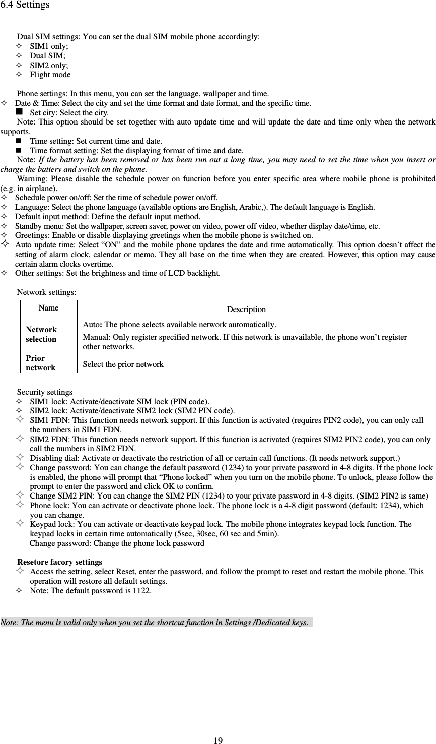  196.4 Settings Dual SIM settings: You can set the dual SIM mobile phone accordingly:    SIM1 only;  Dual SIM;  SIM2 only;  Flight mode      Phone settings: In this menu, you can set the language, wallpaper and time.    Date &amp; Time: Select the city and set the time format and date format, and the specific time.    Set city: Select the city.    Note: This option should be set together with auto update time and will update the date and time only when the network supports.    Time setting: Set current time and date.    Time format setting: Set the displaying format of time and date.   Note: If the battery has been removed or has been run out a long time, you may need to set the time when you insert or charge the battery and switch on the phone.   Warning: Please disable the schedule power on function before you enter specific area where mobile phone is prohibited (e.g. in airplane).    Schedule power on/off: Set the time of schedule power on/off.    Language: Select the phone language (available options are English, Arabic,). The default language is English.    Default input method: Define the default input method.    Standby menu: Set the wallpaper, screen saver, power on video, power off video, whether display date/time, etc.    Greetings: Enable or disable displaying greetings when the mobile phone is switched on.    Auto update time: Select “ON” and the mobile phone updates the date and time automatically. This option doesn’t affect the setting of alarm clock, calendar or memo. They all base on the time when they are created. However, this option may cause certain alarm clocks overtime.    Other settings: Set the brightness and time of LCD backlight.     Network settings:   Name Description Network selection Auto: The phone selects available network automatically.   Manual: Only register specified network. If this network is unavailable, the phone won’t register other networks.   Prior network Select the prior network  Security settings    SIM1 lock: Activate/deactivate SIM lock (PIN code).    SIM2 lock: Activate/deactivate SIM2 lock (SIM2 PIN code).    SIM1 FDN: This function needs network support. If this function is activated (requires PIN2 code), you can only call the numbers in SIM1 FDN.    SIM2 FDN: This function needs network support. If this function is activated (requires SIM2 PIN2 code), you can only call the numbers in SIM2 FDN.    Disabling dial: Activate or deactivate the restriction of all or certain call functions. (It needs network support.)    Change password: You can change the default password (1234) to your private password in 4-8 digits. If the phone lock is enabled, the phone will prompt that “Phone locked” when you turn on the mobile phone. To unlock, please follow the prompt to enter the password and click OK to confirm.    Change SIM2 PIN: You can change the SIM2 PIN (1234) to your private password in 4-8 digits. (SIM2 PIN2 is same)    Phone lock: You can activate or deactivate phone lock. The phone lock is a 4-8 digit password (default: 1234), which you can change.    Keypad lock: You can activate or deactivate keypad lock. The mobile phone integrates keypad lock function. The keypad locks in certain time automatically (5sec, 30sec, 60 sec and 5min).   Change password: Change the phone lock password  Resetore facory settings  Access the setting, select Reset, enter the password, and follow the prompt to reset and restart the mobile phone. This operation will restore all default settings.    Note: The default password is 1122.     Note: The menu is valid only when you set the shortcut function in Settings /Dedicated keys.   