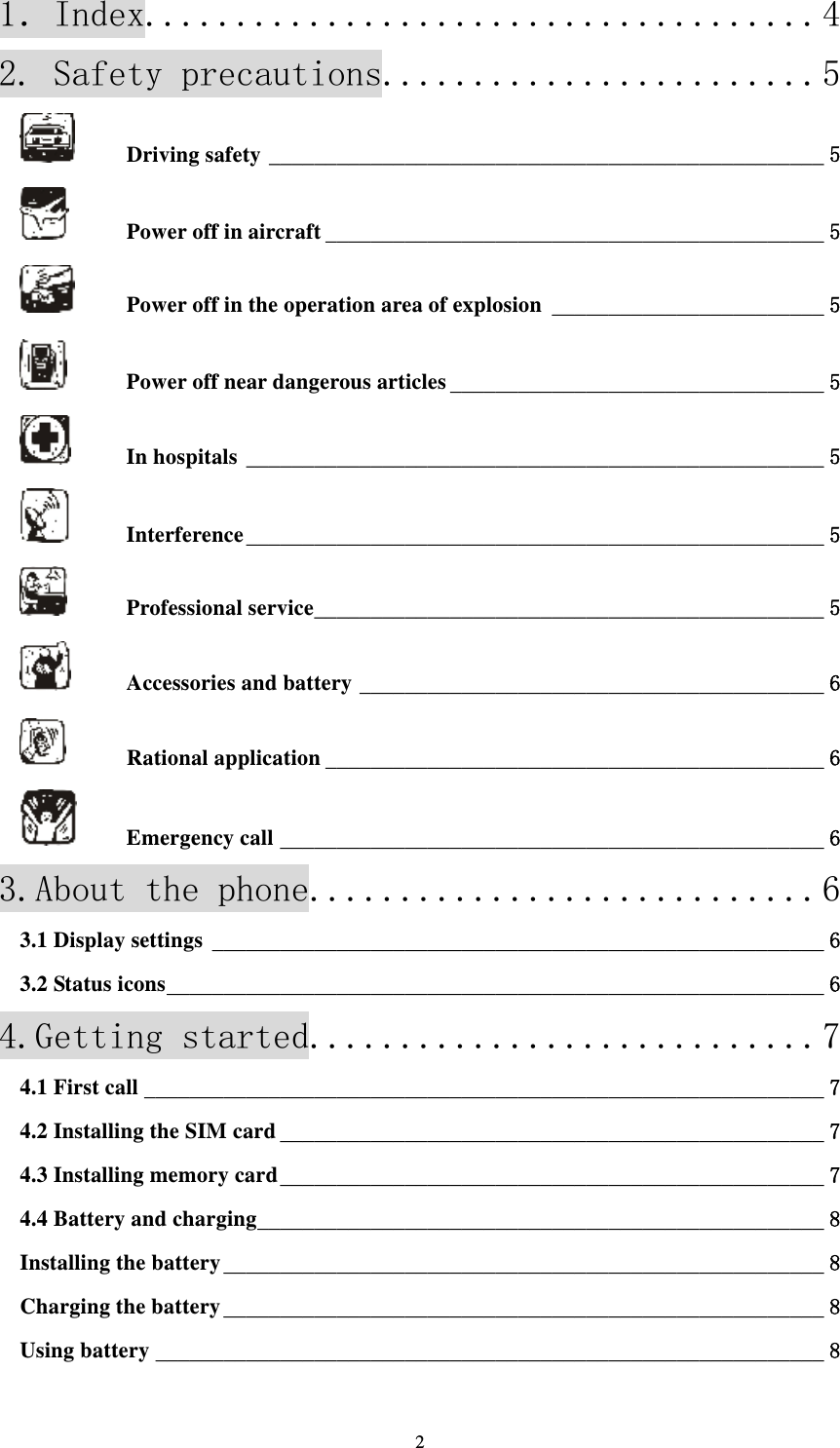  21．Index..................................... 42. Safety precautions........................ 5Driving safety _________________________________________________ 5Power off in aircraft ____________________________________________ 5Power off in the operation area of explosion ________________________ 5Power off near dangerous articles _________________________________ 5In hospitals ___________________________________________________ 5Interference ___________________________________________________ 5Professional service _____________________________________________ 5Accessories and battery _________________________________________ 6Rational application ____________________________________________ 6Emergency call ________________________________________________ 63.About the phone............................ 63.1 Display settings ______________________________________________________ 63.2 Status icons __________________________________________________________ 64.Getting started............................ 74.1 First call ____________________________________________________________ 74.2 Installing the SIM card ________________________________________________ 74.3 Installing memory card ________________________________________________ 74.4 Battery and charging __________________________________________________ 8Installing the battery _____________________________________________________ 8Charging the battery _____________________________________________________ 8Using battery ___________________________________________________________ 8