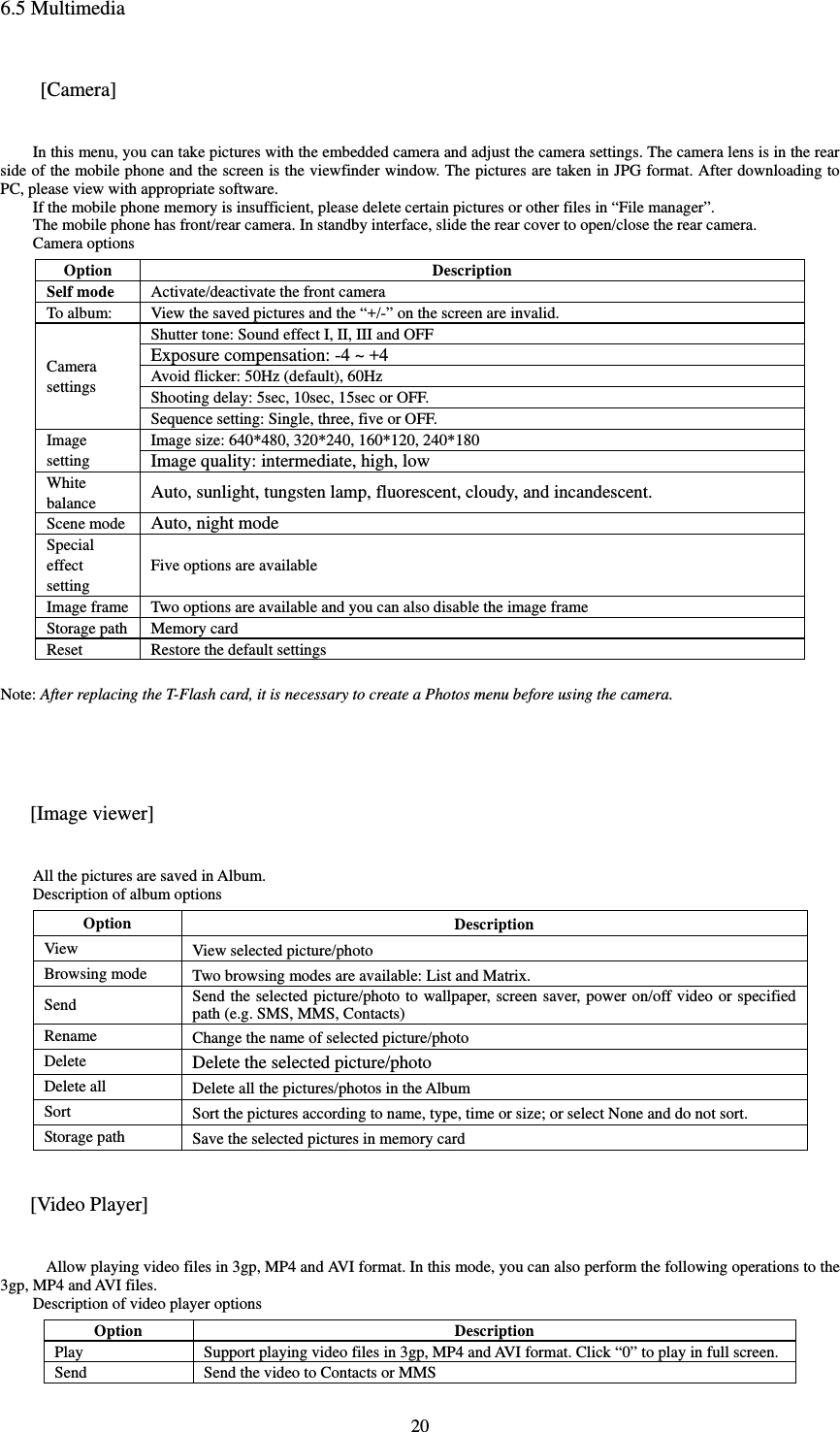  206.5 Multimedia  [Camera] In this menu, you can take pictures with the embedded camera and adjust the camera settings. The camera lens is in the rear side of the mobile phone and the screen is the viewfinder window. The pictures are taken in JPG format. After downloading to PC, please view with appropriate software.   If the mobile phone memory is insufficient, please delete certain pictures or other files in “File manager”.   The mobile phone has front/rear camera. In standby interface, slide the rear cover to open/close the rear camera.   Camera options   Option DescriptionSelf mode Activate/deactivate the front cameraTo album: View the saved pictures and the “+/-” on the screen are invalid. Camera settings Shutter tone: Sound effect I, II, III and OFF Exposure compensation: -4 ~ +4 Avoid flicker: 50Hz (default), 60HzShooting delay: 5sec, 10sec, 15sec or OFF. Sequence setting: Single, three, five or OFF. Image setting Image size: 640*480, 320*240, 160*120, 240*180Image quality: intermediate, high, lowWhite balance Auto, sunlight, tungsten lamp, fluorescent, cloudy, and incandescent.   Scene mode Auto, night mode Special effect setting Five options are available Image frame Two options are available and you can also disable the image frame Storage path Memory card Reset Restore the default settings Note: After replacing the T-Flash card, it is necessary to create a Photos menu before using the camera.     [Image viewer] All the pictures are saved in Album.   Description of album options Option Description View View selected picture/photo Browsing mode Two browsing modes are available: List and Matrix.   Send   Send the selected picture/photo to wallpaper, screen saver, power on/off video or specified path (e.g. SMS, MMS, Contacts)Rename Change the name of selected picture/photo Delete Delete the selected picture/photo Delete all Delete all the pictures/photos in the Album Sort Sort the pictures according to name, type, time or size; or select None and do not sort.   Storage path Save the selected pictures in memory card [Video Player]  Allow playing video files in 3gp, MP4 and AVI format. In this mode, you can also perform the following operations to the 3gp, MP4 and AVI files.   Description of video player options Option DescriptionPlay Support playing video files in 3gp, MP4 and AVI format. Click “0” to play in full screen.   Send   Send the video to Contacts or MMS 