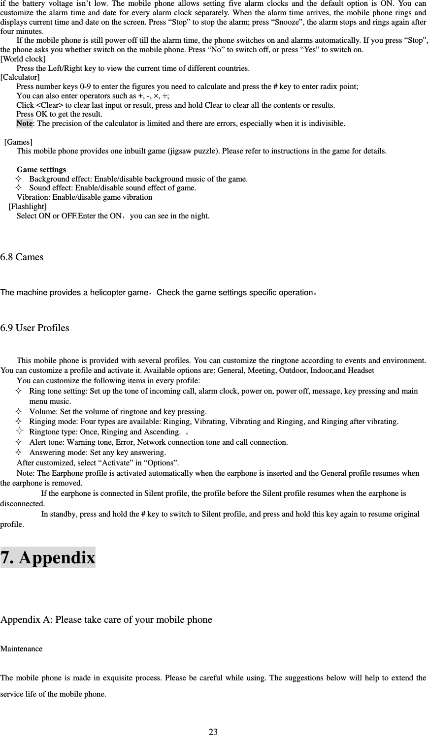  23if the battery voltage isn’t low. The mobile phone allows setting five alarm clocks and the default option is ON. You can customize the alarm time and date for every alarm clock separately. When the alarm time arrives, the mobile phone rings and displays current time and date on the screen. Press “Stop” to stop the alarm; press “Snooze”, the alarm stops and rings again after four minutes.   If the mobile phone is still power off till the alarm time, the phone switches on and alarms automatically. If you press “Stop”, the phone asks you whether switch on the mobile phone. Press “No” to switch off, or press “Yes” to switch on.   [World clock] Press the Left/Right key to view the current time of different countries. [Calculator] Press number keys 0-9 to enter the figures you need to calculate and press the # key to enter radix point;   You can also enter operators such as +, -, ×, ÷;   Click &lt;Clear&gt; to clear last input or result, press and hold Clear to clear all the contents or results.   Press OK to get the result.   Note: The precision of the calculator is limited and there are errors, especially when it is indivisible.     [Games] This mobile phone provides one inbuilt game (jigsaw puzzle). Please refer to instructions in the game for details.    Game settings  Background effect: Enable/disable background music of the game.    Sound effect: Enable/disable sound effect of game.   Vibration: Enable/disable game vibration [Flashlight] Select ON or OFF.Enter the ON，you can see in the night.  6.8 Cames The machine provides a helicopter game，Check the game settings specific operation  6.9 User Profiles This mobile phone is provided with several profiles. You can customize the ringtone according to events and environment. You can customize a profile and activate it. Available options are: General, Meeting, Outdoor, Indoor,and Headset     You can customize the following items in every profile:    Ring tone setting: Set up the tone of incoming call, alarm clock, power on, power off, message, key pressing and main menu music.    Volume: Set the volume of ringtone and key pressing.    Ringing mode: Four types are available: Ringing, Vibrating, Vibrating and Ringing, and Ringing after vibrating.    Ringtone type: Once, Ringing and Ascending.    Alert tone: Warning tone, Error, Network connection tone and call connection.    Answering mode: Set any key answering.   After customized, select “Activate” in “Options”.   Note: The Earphone profile is activated automatically when the earphone is inserted and the General profile resumes when the earphone is removed.               If the earphone is connected in Silent profile, the profile before the Silent profile resumes when the earphone is disconnected.  In standby, press and hold the # key to switch to Silent profile, and press and hold this key again to resume original profile.   7. Appendix  Appendix A: Please take care of your mobile phone Maintenance The mobile phone is made in exquisite process. Please be careful while using. The suggestions below will help to extend the service life of the mobile phone.   