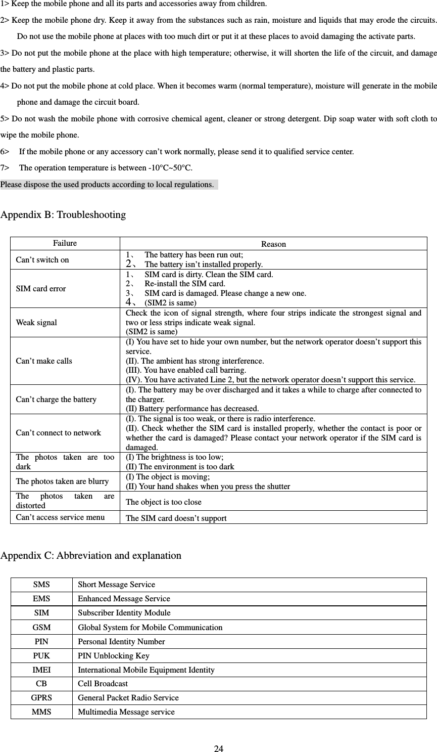  241&gt; Keep the mobile phone and all its parts and accessories away from children.   2&gt; Keep the mobile phone dry. Keep it away from the substances such as rain, moisture and liquids that may erode the circuits. Do not use the mobile phone at places with too much dirt or put it at these places to avoid damaging the activate parts.   3&gt; Do not put the mobile phone at the place with high temperature; otherwise, it will shorten the life of the circuit, and damage the battery and plastic parts.   4&gt; Do not put the mobile phone at cold place. When it becomes warm (normal temperature), moisture will generate in the mobile phone and damage the circuit board.   5&gt; Do not wash the mobile phone with corrosive chemical agent, cleaner or strong detergent. Dip soap water with soft cloth to wipe the mobile phone.   6&gt; If the mobile phone or any accessory can’t work normally, please send it to qualified service center.   7&gt; The operation temperature is between -10°C~50°C. Please dispose the used products according to local regulations.   Appendix B: Troubleshooting Failure Reason Can’t switch on 1 The battery has been run out; 2 The battery isn’t installed properly. SIM card error 1 SIM card is dirty. Clean the SIM card.   2 Re-install the SIM card. 3 SIM card is damaged. Please change a new one.   4 (SIM2 is same) Weak signal Check the icon of signal strength, where four strips indicate the strongest signal and two or less strips indicate weak signal.   (SIM2 is same)Can’t make calls (I) You have set to hide your own number, but the network operator doesn’t support this service.  (II). The ambient has strong interference.   (III). You have enabled call barring.   (IV). You have activated Line 2, but the network operator doesn’t support this service.   Can’t charge the battery (I). The battery may be over discharged and it takes a while to charge after connected to the charger.   (II) Battery performance has decreased. Can’t connect to network   (I). The signal is too weak, or there is radio interference.   (II). Check whether the SIM card is installed properly, whether the contact is poor or whether the card is damaged? Please contact your network operator if the SIM card is damaged.   The photos taken are too dark (I) The brightness is too low;   (II) The environment is too darkThe photos taken are blurry (I) The object is moving;   (II) Your hand shakes when you press the shutter The photos taken are distorted The object is too close Can’t access service menu The SIM card doesn’t support  Appendix C: Abbreviation and explanation SMS  Short Message Service EMS  Enhanced Message Service SIM  Subscriber Identity Module GSM  Global System for Mobile Communication PIN Personal Identity Number PUK  PIN Unblocking Key IMEI International Mobile Equipment Identity CB Cell Broadcast GPRS  General Packet Radio Service MMS Multimedia Message service 