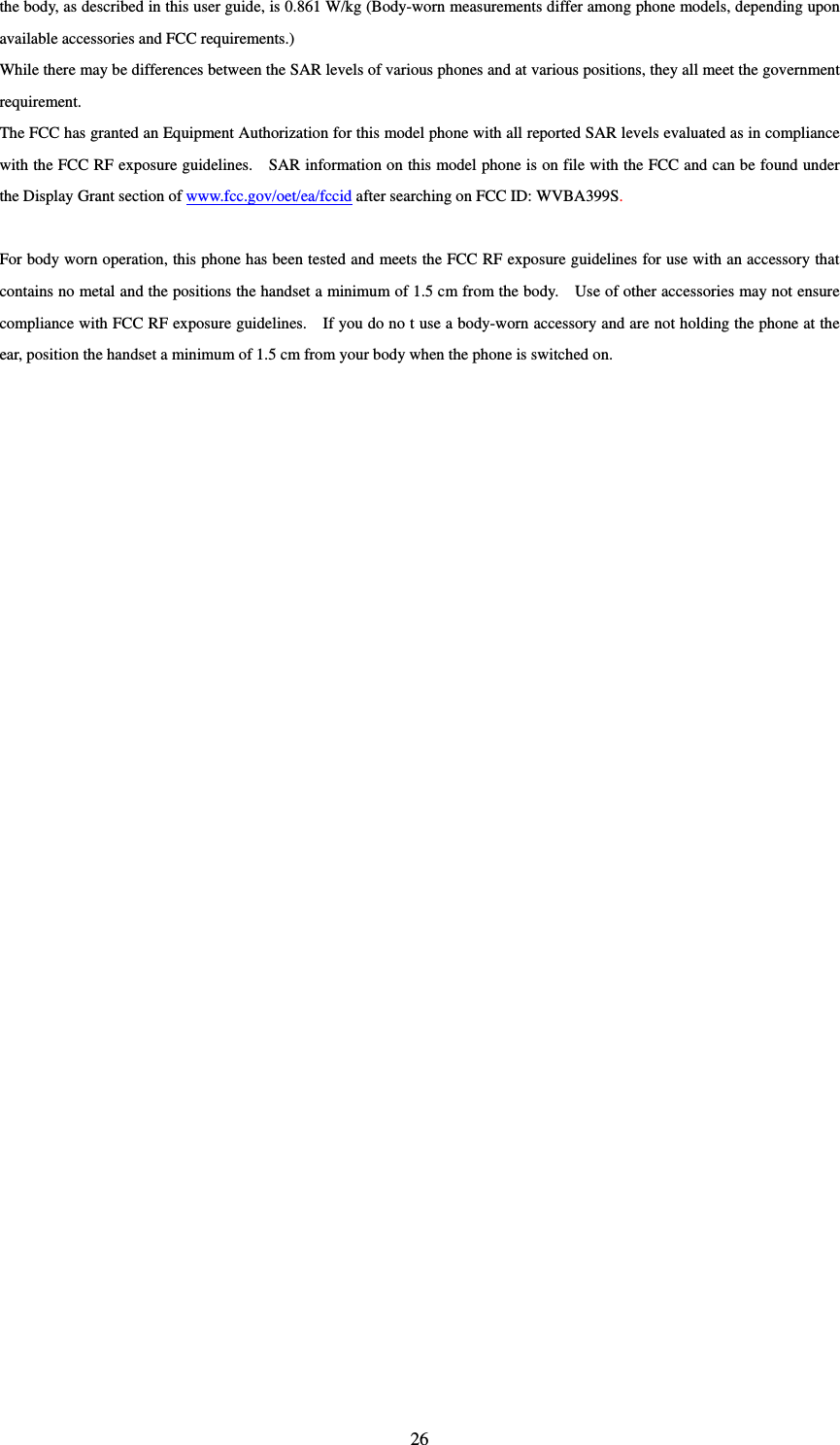  26the body, as described in this user guide, is 0.861 W/kg (Body-worn measurements differ among phone models, depending upon available accessories and FCC requirements.) While there may be differences between the SAR levels of various phones and at various positions, they all meet the government requirement. The FCC has granted an Equipment Authorization for this model phone with all reported SAR levels evaluated as in compliance with the FCC RF exposure guidelines.    SAR information on this model phone is on file with the FCC and can be found under the Display Grant section of www.fcc.gov/oet/ea/fccid after searching on FCC ID: WVBA399S.  For body worn operation, this phone has been tested and meets the FCC RF exposure guidelines for use with an accessory that contains no metal and the positions the handset a minimum of 1.5 cm from the body.    Use of other accessories may not ensure compliance with FCC RF exposure guidelines.    If you do no t use a body-worn accessory and are not holding the phone at the ear, position the handset a minimum of 1.5 cm from your body when the phone is switched on.   