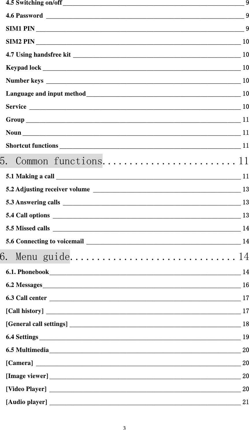  34.5 Switching on/off ______________________________________________________ 94.6 Password ___________________________________________________________ 9SIM1 PIN ______________________________________________________________ 9SIM2 PIN _____________________________________________________________ 104.7 Using handsfree kit __________________________________________________ 10Keypad lock ___________________________________________________________ 10Number keys __________________________________________________________ 10Language and input method ______________________________________________ 10Service _______________________________________________________________ 10Group ________________________________________________________________ 11Noun _________________________________________________________________ 11Shortcut functions ______________________________________________________ 115. Common functions......................... 115.1 Making a call _______________________________________________________ 115.2 Adjusting receiver volume ____________________________________________ 135.3 Answering calls _____________________________________________________ 135.4 Call options ________________________________________________________ 135.5 Missed calls ________________________________________________________ 145.6 Connecting to voicemail ______________________________________________ 146. Menu guide............................... 146.1. Phonebook _________________________________________________________ 146.2 Messages ___________________________________________________________ 166.3 Call center _________________________________________________________ 17[Call history] __________________________________________________________ 17[General call settings] ___________________________________________________ 186.4 Settings ____________________________________________________________ 196.5 Multimedia _________________________________________________________ 20[Camera] _____________________________________________________________ 20[Image viewer] _________________________________________________________ 20[Video Player] _________________________________________________________ 20[Audio player] _________________________________________________________ 21