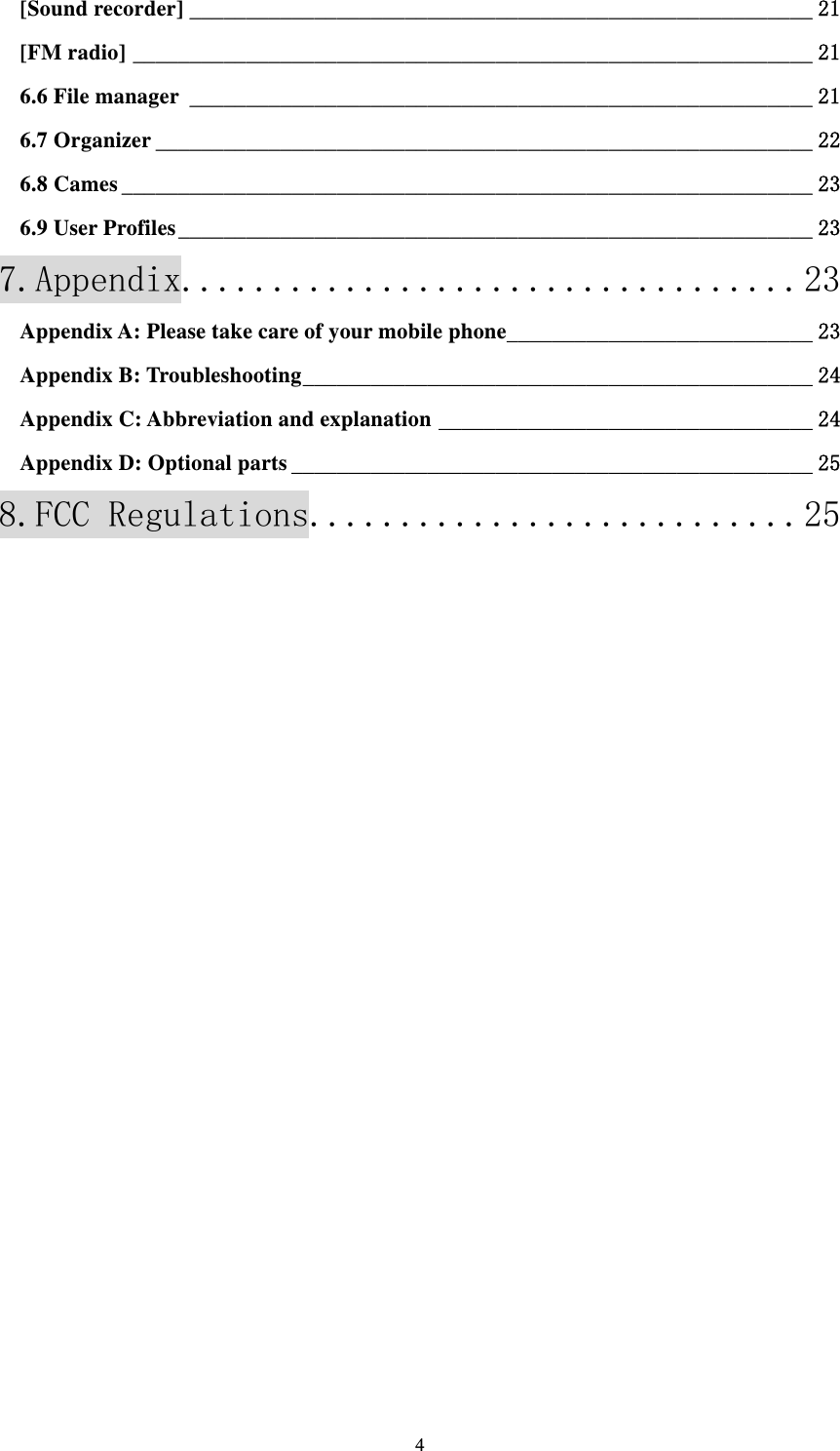  4[Sound recorder] _______________________________________________________ 21[FM radio] ____________________________________________________________ 216.6 File manager _______________________________________________________ 216.7 Organizer __________________________________________________________ 226.8 Cames _____________________________________________________________ 236.9 User Profiles ________________________________________________________ 237.Appendix.................................. 23Appendix A: Please take care of your mobile phone ___________________________ 23Appendix B: Troubleshooting _____________________________________________ 24Appendix C: Abbreviation and explanation _________________________________ 24Appendix D: Optional parts ______________________________________________ 258.FCC Regulations........................... 25           