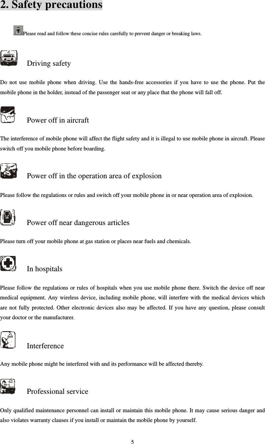  52. Safety precautions Please read and follow these concise rules carefully to prevent danger or breaking laws.    Driving safety Do not use mobile phone when driving. Use the hands-free accessories if you have to use the phone. Put the mobile phone in the holder, instead of the passenger seat or any place that the phone will fall off.    Power off in aircraft The interference of mobile phone will affect the flight safety and it is illegal to use mobile phone in aircraft. Please switch off you mobile phone before boarding.    Power off in the operation area of explosion Please follow the regulations or rules and switch off your mobile phone in or near operation area of explosion.    Power off near dangerous articles Please turn off your mobile phone at gas station or places near fuels and chemicals.    In hospitals Please follow the regulations or rules of hospitals when you use mobile phone there. Switch the device off near medical equipment. Any wireless device, including mobile phone, will interfere with the medical devices which are not fully protected. Other electronic devices also may be affected. If you have any question, please consult your doctor or the manufacturer.    Interference Any mobile phone might be interfered with and its performance will be affected thereby.    Professional service   Only qualified maintenance personnel can install or maintain this mobile phone. It may cause serious danger and also violates warranty clauses if you install or maintain the mobile phone by yourself.   