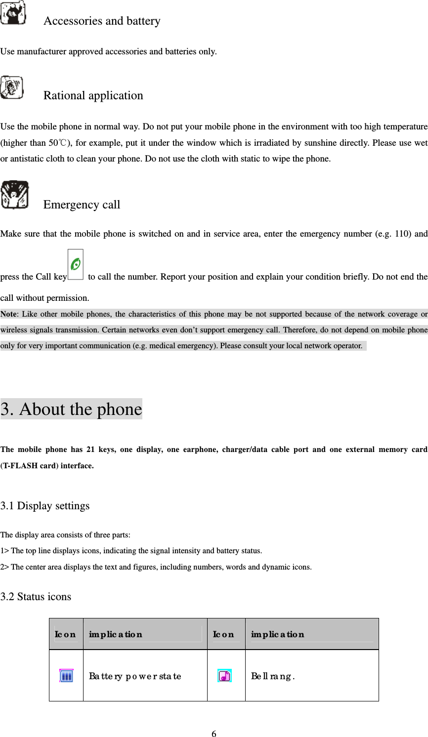  6 Accessories and battery Use manufacturer approved accessories and batteries only.    Rational application Use the mobile phone in normal way. Do not put your mobile phone in the environment with too high temperature (higher than 50℃), for example, put it under the window which is irradiated by sunshine directly. Please use wet or antistatic cloth to clean your phone. Do not use the cloth with static to wipe the phone.    Emergency call Make sure that the mobile phone is switched on and in service area, enter the emergency number (e.g. 110) and press the Call key   to call the number. Report your position and explain your condition briefly. Do not end the call without permission.   Note: Like other mobile phones, the characteristics of this phone may be not supported because of the network coverage or wireless signals transmission. Certain networks even don’t support emergency call. Therefore, do not depend on mobile phone only for very important communication (e.g. medical emergency). Please consult your local network operator.     3. About the phone The mobile phone has 21 keys, one display, one earphone, charger/data cable port and one external memory card (T-FLASH card) interface.    3.1 Display settings The display area consists of three parts:   1&gt; The top line displays icons, indicating the signal intensity and battery status.   2&gt; The center area displays the text and figures, including numbers, words and dynamic icons.   3.2 Status icons Ic on  implic ation  Ic on  implic ation  Ba tte ry p o we r sta te    Be ll ra ng . 