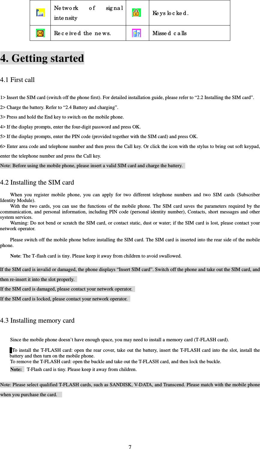  7 Ne two rk o f sig nal inte nsity   Ke ys lo c ke d .  Re c e ive d  the  ne ws.  Misse d  c a lls 4. Getting started 4.1 First call 1&gt; Insert the SIM card (switch off the phone first). For detailed installation guide, please refer to “2.2 Installing the SIM card”.   2&gt; Charge the battery. Refer to “2.4 Battery and charging”.   3&gt; Press and hold the End key to switch on the mobile phone.   4&gt; If the display prompts, enter the four-digit password and press OK.   5&gt; If the display prompts, enter the PIN code (provided together with the SIM card) and press OK.   6&gt; Enter area code and telephone number and then press the Call key. Or click the icon with the stylus to bring out soft keypad, enter the telephone number and press the Call key.   Note: Before using the mobile phone, please insert a valid SIM card and charge the battery.   4.2 Installing the SIM card When you register mobile phone, you can apply for two different telephone numbers and two SIM cards (Subscriber Identity Module).   With the two cards, you can use the functions of the mobile phone. The SIM card saves the parameters required by the communication, and personal information, including PIN code (personal identity number), Contacts, short messages and other system services.   Warning: Do not bend or scratch the SIM card, or contact static, dust or water; if the SIM card is lost, please contact your network operator.    Please switch off the mobile phone before installing the SIM card. The SIM card is inserted into the rear side of the mobile phone.   Note: The T-flash card is tiny. Please keep it away from children to avoid swallowed.    If the SIM card is invalid or damaged, the phone displays “Insert SIM card”. Switch off the phone and take out the SIM card, and then re-insert it into the slot properly.   If the SIM card is damaged, please contact your network operator.   If the SIM card is locked, please contact your network operator.   4.3 Installing memory card Since the mobile phone doesn’t have enough space, you may need to install a memory card (T-FLASH card).    To install the T-FLASH card: open the rear cover, take out the battery, insert the T-FLASH card into the slot, install the battery and then turn on the mobile phone.   To remove the T-FLASH card: open the buckle and take out the T-FLASH card, and then lock the buckle.   Note:    T-Flash card is tiny. Please keep it away from children.      Note: Please select qualified T-FLASH cards, such as SANDISK, V-DATA, and Transcend. Please match with the mobile phone when you purchase the card.     