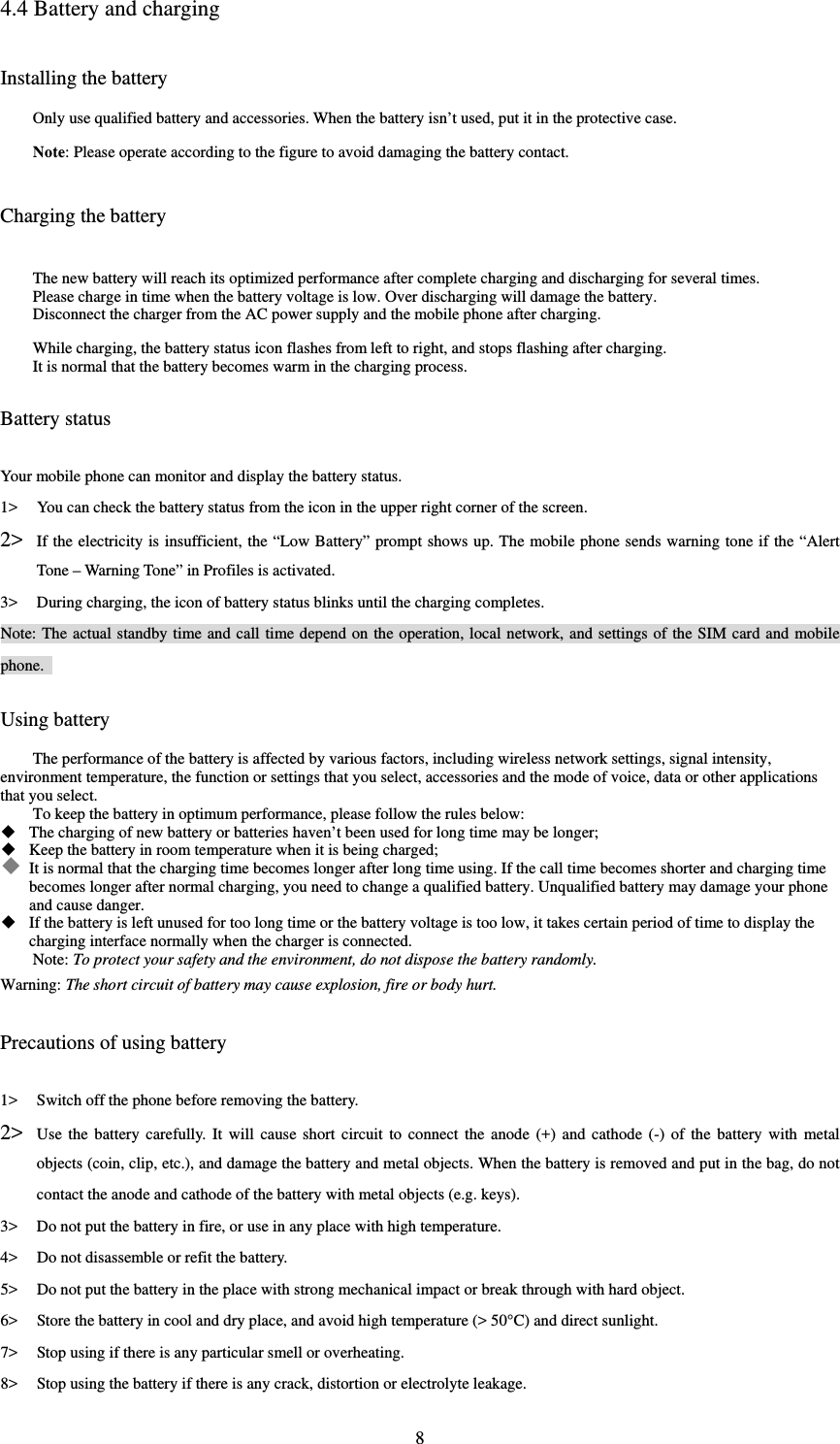  84.4 Battery and charging Installing the battery Only use qualified battery and accessories. When the battery isn’t used, put it in the protective case.   Note: Please operate according to the figure to avoid damaging the battery contact.   Charging the battery The new battery will reach its optimized performance after complete charging and discharging for several times.   Please charge in time when the battery voltage is low. Over discharging will damage the battery.   Disconnect the charger from the AC power supply and the mobile phone after charging.   While charging, the battery status icon flashes from left to right, and stops flashing after charging.   It is normal that the battery becomes warm in the charging process.   Battery status Your mobile phone can monitor and display the battery status.   1&gt; You can check the battery status from the icon in the upper right corner of the screen.   2&gt; If the electricity is insufficient, the “Low Battery” prompt shows up. The mobile phone sends warning tone if the “Alert Tone – Warning Tone” in Profiles is activated.   3&gt; During charging, the icon of battery status blinks until the charging completes.   Note: The actual standby time and call time depend on the operation, local network, and settings of the SIM card and mobile phone.  Using battery The performance of the battery is affected by various factors, including wireless network settings, signal intensity, environment temperature, the function or settings that you select, accessories and the mode of voice, data or other applications that you select.   To keep the battery in optimum performance, please follow the rules below:  The charging of new battery or batteries haven’t been used for long time may be longer;    Keep the battery in room temperature when it is being charged;    It is normal that the charging time becomes longer after long time using. If the call time becomes shorter and charging time becomes longer after normal charging, you need to change a qualified battery. Unqualified battery may damage your phone and cause danger.    If the battery is left unused for too long time or the battery voltage is too low, it takes certain period of time to display the charging interface normally when the charger is connected.   Note: To protect your safety and the environment, do not dispose the battery randomly.   Warning: The short circuit of battery may cause explosion, fire or body hurt.  Precautions of using battery 1&gt; Switch off the phone before removing the battery.   2&gt; Use the battery carefully. It will cause short circuit to connect the anode (+) and cathode (-) of the battery with metal objects (coin, clip, etc.), and damage the battery and metal objects. When the battery is removed and put in the bag, do not contact the anode and cathode of the battery with metal objects (e.g. keys).   3&gt; Do not put the battery in fire, or use in any place with high temperature.   4&gt; Do not disassemble or refit the battery.   5&gt; Do not put the battery in the place with strong mechanical impact or break through with hard object.   6&gt; Store the battery in cool and dry place, and avoid high temperature (&gt; 50°C) and direct sunlight.   7&gt; Stop using if there is any particular smell or overheating.   8&gt; Stop using the battery if there is any crack, distortion or electrolyte leakage.   
