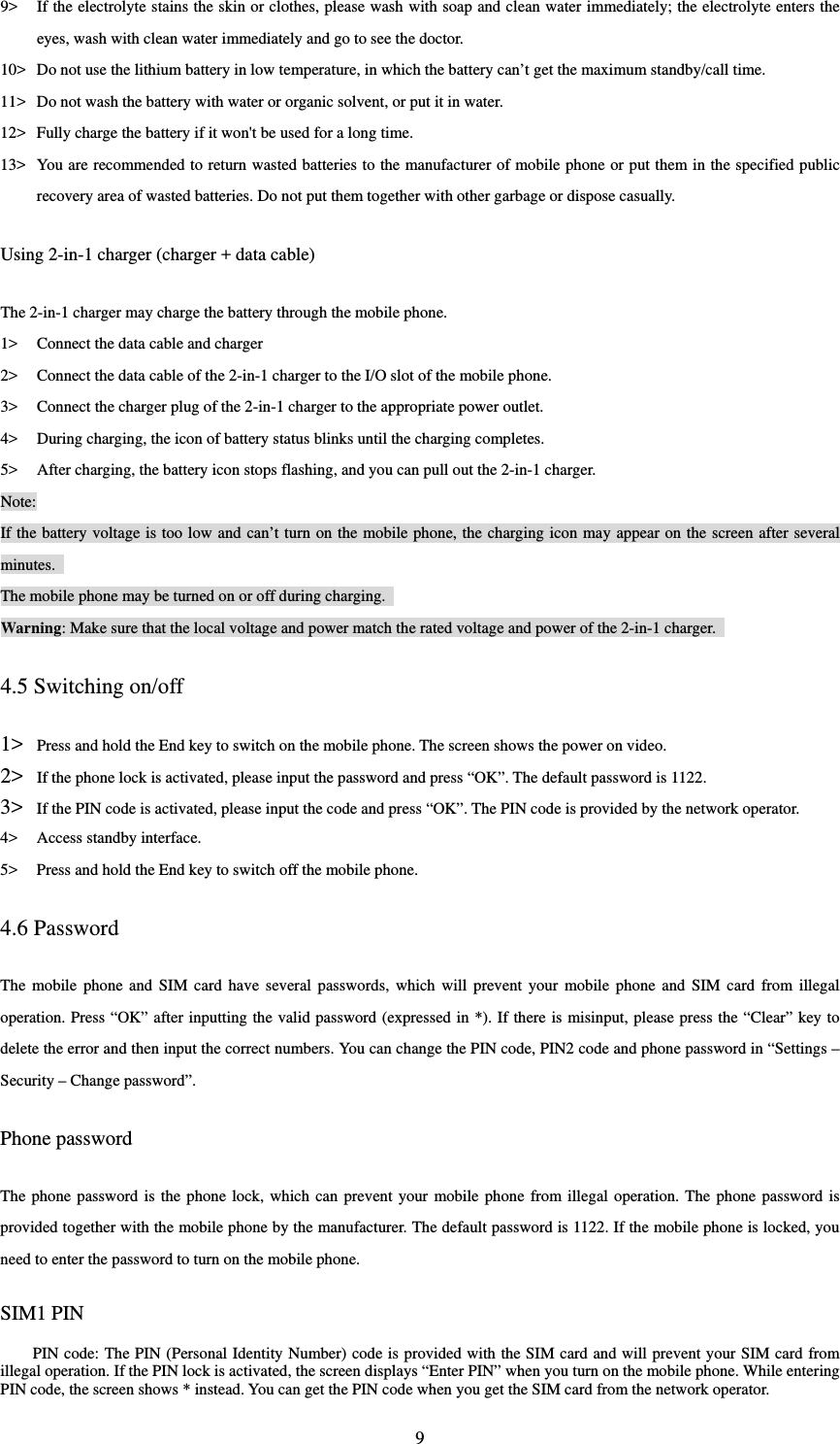  99&gt; If the electrolyte stains the skin or clothes, please wash with soap and clean water immediately; the electrolyte enters the eyes, wash with clean water immediately and go to see the doctor.   10&gt; Do not use the lithium battery in low temperature, in which the battery can’t get the maximum standby/call time.   11&gt; Do not wash the battery with water or organic solvent, or put it in water.   12&gt; Fully charge the battery if it won&apos;t be used for a long time.   13&gt; You are recommended to return wasted batteries to the manufacturer of mobile phone or put them in the specified public recovery area of wasted batteries. Do not put them together with other garbage or dispose casually.   Using 2-in-1 charger (charger + data cable) The 2-in-1 charger may charge the battery through the mobile phone.   1&gt; Connect the data cable and charger   2&gt; Connect the data cable of the 2-in-1 charger to the I/O slot of the mobile phone.   3&gt; Connect the charger plug of the 2-in-1 charger to the appropriate power outlet.   4&gt; During charging, the icon of battery status blinks until the charging completes.   5&gt; After charging, the battery icon stops flashing, and you can pull out the 2-in-1 charger.   Note: If the battery voltage is too low and can’t turn on the mobile phone, the charging icon may appear on the screen after several minutes.  The mobile phone may be turned on or off during charging.   Warning: Make sure that the local voltage and power match the rated voltage and power of the 2-in-1 charger.   4.5 Switching on/off 1&gt; Press and hold the End key to switch on the mobile phone. The screen shows the power on video.   2&gt; If the phone lock is activated, please input the password and press “OK”. The default password is 1122.   3&gt; If the PIN code is activated, please input the code and press “OK”. The PIN code is provided by the network operator.   4&gt; Access standby interface.   5&gt; Press and hold the End key to switch off the mobile phone.   4.6 Password The mobile phone and SIM card have several passwords, which will prevent your mobile phone and SIM card from illegal operation. Press “OK” after inputting the valid password (expressed in *). If there is misinput, please press the “Clear” key to delete the error and then input the correct numbers. You can change the PIN code, PIN2 code and phone password in “Settings – Security – Change password”.   Phone password The phone password is the phone lock, which can prevent your mobile phone from illegal operation. The phone password is provided together with the mobile phone by the manufacturer. The default password is 1122. If the mobile phone is locked, you need to enter the password to turn on the mobile phone.   SIM1 PIN   PIN code: The PIN (Personal Identity Number) code is provided with the SIM card and will prevent your SIM card from illegal operation. If the PIN lock is activated, the screen displays “Enter PIN” when you turn on the mobile phone. While entering PIN code, the screen shows * instead. You can get the PIN code when you get the SIM card from the network operator.   