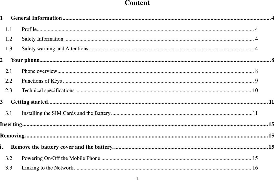 -1- Content 1General Information ................................................................................................................................................. 41.1Profile .............................................................................................................................................................. 41.2Safety Information .......................................................................................................................................... 41.3Safety warning and Attentions ........................................................................................................................ 42Your phone ................................................................................................................................................................. 82.1Phone overview ............................................................................................................................................... 82.2Functions of Keys ........................................................................................................................................... 92.3Technical specifications ................................................................................................................................ 103Getting started ......................................................................................................................................................... 113.1Installing the SIM Cards and the Battery ....................................................................................................... 11Inserting ........................................................................................................................................................................... 15Removing ......................................................................................................................................................................... 15i.Remove the battery cover and the battery. ........................................................................................................... 153.2Powering On/Off the Mobile Phone ............................................................................................................. 153.3Linking to the Network ................................................................................................................................. 16