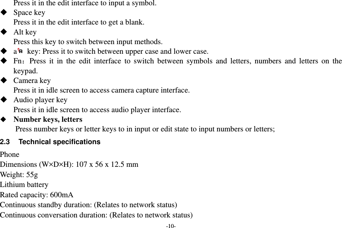 -10- Press it in the edit interface to input a symbol.  Space key Press it in the edit interface to get a blank.  Alt key Press this key to switch between input methods.  a  key: Press it to switch between upper case and lower case.  Fn：Press it in the edit interface to switch between symbols and letters, numbers and letters on the keypad.  Camera key Press it in idle screen to access camera capture interface.  Audio player key Press it in idle screen to access audio player interface.  Number keys, letters Press number keys or letter keys to in input or edit state to input numbers or letters; 2.3 Technical specifications Phone Dimensions (W×D×H): 107 x 56 x 12.5 mm Weight: 55g Lithium battery Rated capacity: 600mA Continuous standby duration: (Relates to network status) Continuous conversation duration: (Relates to network status) 