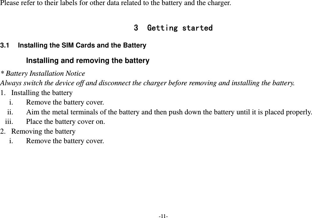 -11- Please refer to their labels for other data related to the battery and the charger.  3 Getting started 3.1  Installing the SIM Cards and the Battery Installing and removing the battery * Battery Installation Notice Always switch the device off and disconnect the charger before removing and installing the battery. 1. Installing the battery i. Remove the battery cover. ii. Aim the metal terminals of the battery and then push down the battery until it is placed properly. iii. Place the battery cover on. 2. Removing the battery i. Remove the battery cover. 